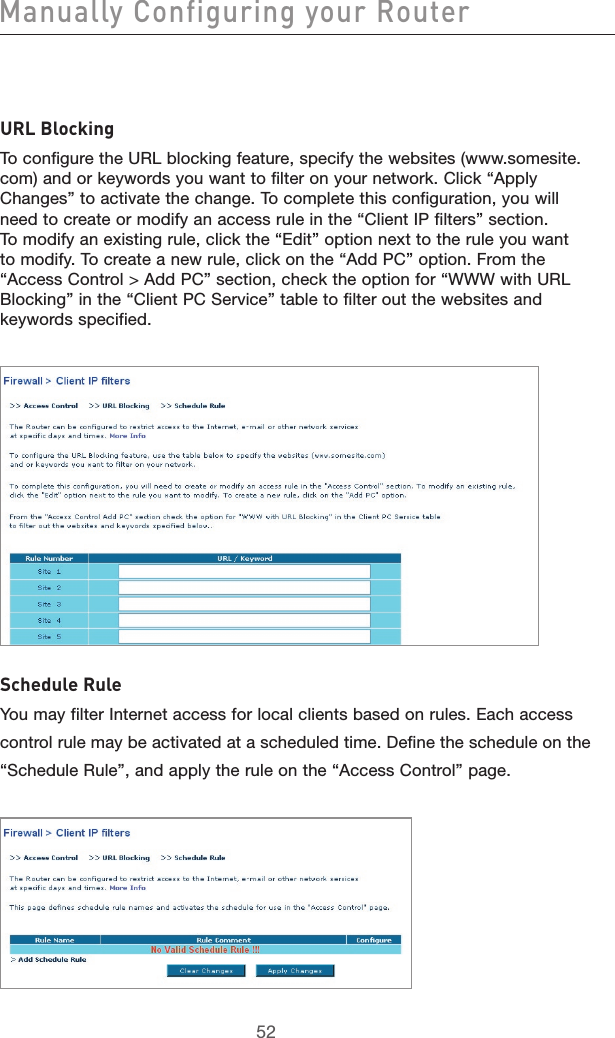 5352Manually Configuring your Router5352URL BlockingTo configure the URL blocking feature, specify the websites (www.somesite.com) and or keywords you want to filter on your network. Click “Apply Changes” to activate the change. To complete this configuration, you will need to create or modify an access rule in the “Client IP filters” section. To modify an existing rule, click the “Edit” option next to the rule you want to modify. To create a new rule, click on the “Add PC” option. From the “Access Control &gt; Add PC” section, check the option for “WWW with URL Blocking” in the “Client PC Service” table to filter out the websites and keywords specified. Schedule RuleYou may filter Internet access for local clients based on rules. Each accesscontrol rule may be activated at a scheduled time. Define the schedule on the“Schedule Rule”, and apply the rule on the “Access Control” page.