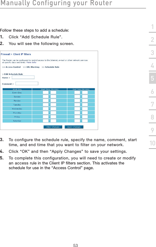 53Manually Configuring your Router53section21345678910Follow these steps to add a schedule:1.  Click “Add Schedule Rule”.2.  You will see the following screen.3.  To configure the schedule rule, specify the name, comment, start time, and end time that you want to filter on your network.4.  Click “OK” and then “Apply Changes” to save your settings.5.  To complete this configuration, you will need to create or modify an access rule in the Client IP filters section. This activates the schedule for use in the “Access Control” page.