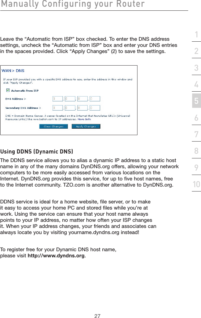 27Manually Configuring your Router27section21345678910Leave the “Automatic from ISP” box checked. To enter the DNS address settings, uncheck the “Automatic from ISP” box and enter your DNS entries in the spaces provided. Click “Apply Changes” (2) to save the settings.Using DDNS (Dynamic DNS) The DDNS service allows you to alias a dynamic IP address to a static host name in any of the many domains DynDNS.org offers, allowing your network computers to be more easily accessed from various locations on the Internet. DynDNS.org provides this service, for up to five host names, free to the Internet community. TZO.com is another alternative to DynDNS.org.DDNS service is ideal for a home website, file server, or to make it easy to access your home PC and stored files while you’re at work. Using the service can ensure that your host name always points to your IP address, no matter how often your ISP changes it. When your IP address changes, your friends and associates can always locate you by visiting yourname.dyndns.org instead!To register free for your Dynamic DNS host name, please visit http://www.dyndns.org.
