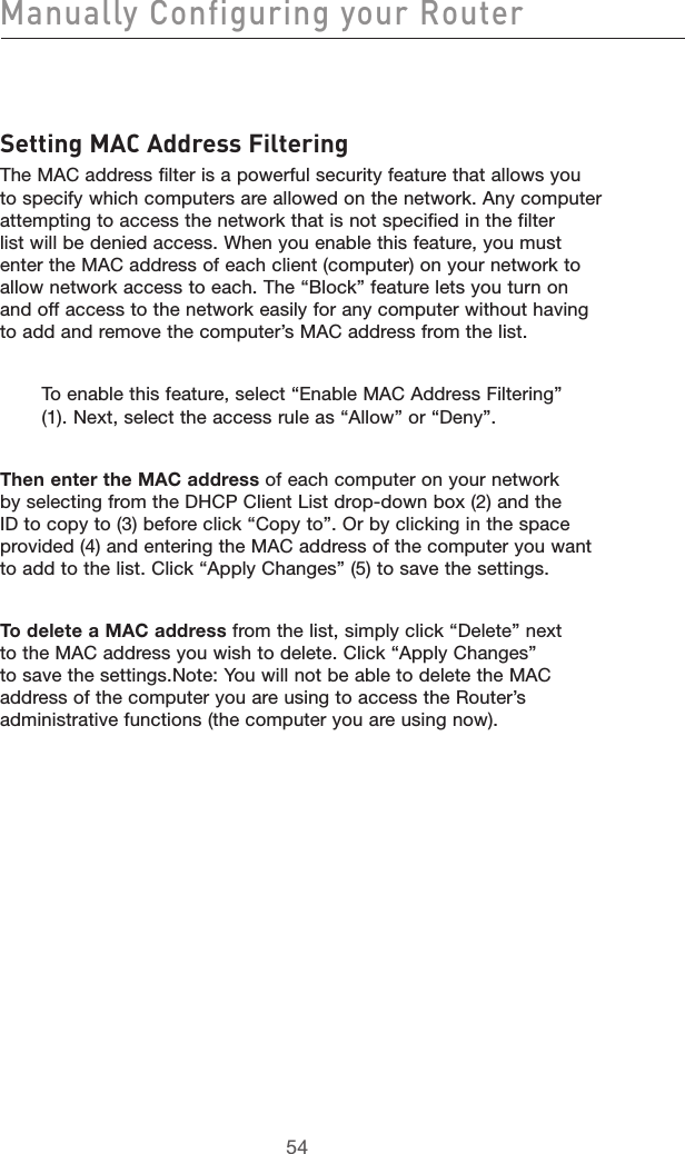 5554Manually Configuring your Router5554Setting MAC Address FilteringThe MAC address filter is a powerful security feature that allows you to specify which computers are allowed on the network. Any computer attempting to access the network that is not specified in the filter list will be denied access. When you enable this feature, you must enter the MAC address of each client (computer) on your network to allow network access to each. The “Block” feature lets you turn on and off access to the network easily for any computer without having to add and remove the computer’s MAC address from the list. To enable this feature, select “Enable MAC Address Filtering” (1). Next, select the access rule as “Allow” or “Deny”.Then enter the MAC address of each computer on your network by selecting from the DHCP Client List drop-down box (2) and the ID to copy to (3) before click “Copy to”. Or by clicking in the space provided (4) and entering the MAC address of the computer you want to add to the list. Click “Apply Changes” (5) to save the settings. To delete a MAC address from the list, simply click “Delete” next to the MAC address you wish to delete. Click “Apply Changes” to save the settings.Note: You will not be able to delete the MAC address of the computer you are using to access the Router’s administrative functions (the computer you are using now).