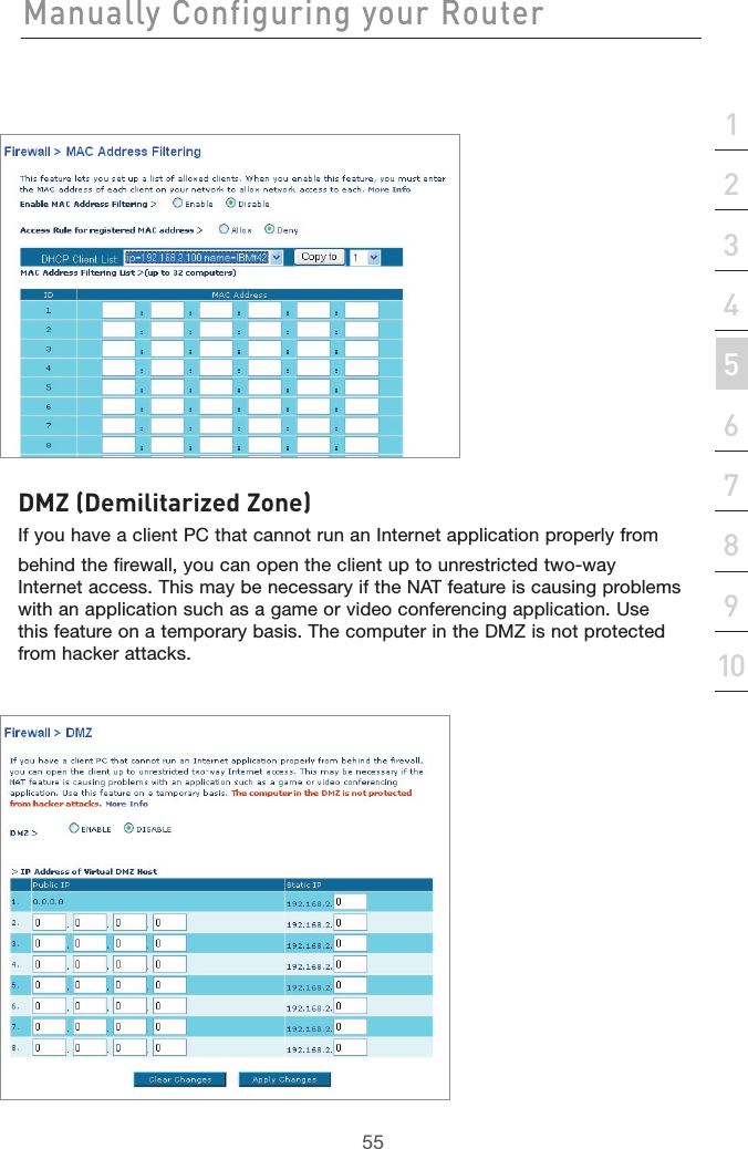 55Manually Configuring your Router55section21345678910DMZ (Demilitarized Zone)If you have a client PC that cannot run an Internet application properly frombehind the firewall, you can open the client up to unrestricted two-way Internet access. This may be necessary if the NAT feature is causing problems with an application such as a game or video conferencing application. Use this feature on a temporary basis. The computer in the DMZ is not protected from hacker attacks.