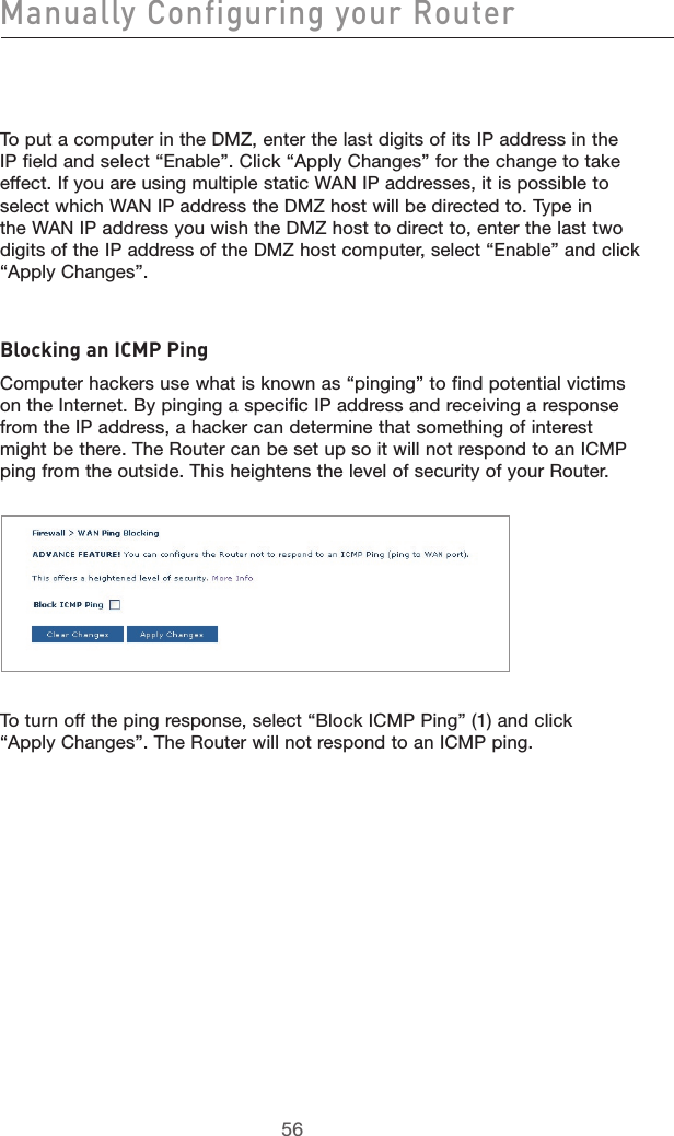 5756Manually Configuring your Router5756To put a computer in the DMZ, enter the last digits of its IP address in the IP field and select “Enable”. Click “Apply Changes” for the change to take effect. If you are using multiple static WAN IP addresses, it is possible to select which WAN IP address the DMZ host will be directed to. Type in the WAN IP address you wish the DMZ host to direct to, enter the last two digits of the IP address of the DMZ host computer, select “Enable” and click “Apply Changes”.Blocking an ICMP PingComputer hackers use what is known as “pinging” to find potential victims on the Internet. By pinging a specific IP address and receiving a response from the IP address, a hacker can determine that something of interest might be there. The Router can be set up so it will not respond to an ICMP ping from the outside. This heightens the level of security of your Router. To turn off the ping response, select “Block ICMP Ping” (1) and click “Apply Changes”. The Router will not respond to an ICMP ping. 