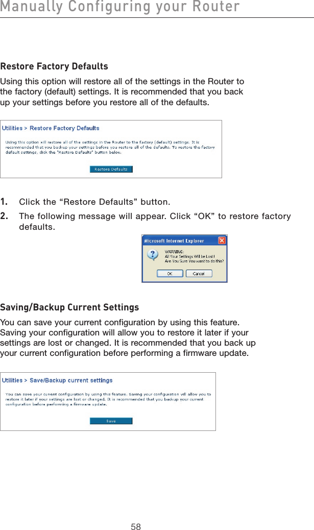 5958Manually Configuring your Router5958Restore Factory DefaultsUsing this option will restore all of the settings in the Router to the factory (default) settings. It is recommended that you back up your settings before you restore all of the defaults.1.  Click the “Restore Defaults” button.2.  The following message will appear. Click “OK” to restore factory defaults.Saving/Backup Current SettingsYou can save your current configuration by using this feature. Saving your configuration will allow you to restore it later if your settings are lost or changed. It is recommended that you back up your current configuration before performing a firmware update.