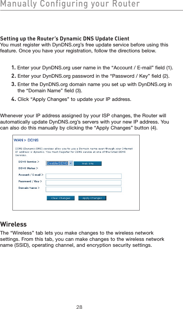 2928Manually Configuring your Router2928Setting up the Router’s Dynamic DNS Update ClientYou must register with DynDNS.org’s free update service before using this feature. Once you have your registration, follow the directions below.1. Enter your DynDNS.org user name in the “Account / E-mail” field (1).2. Enter your DynDNS.org password in the “Password / Key” field (2).3.  Enter the DynDNS.org domain name you set up with DynDNS.org in the “Domain Name” field (3).4. Click “Apply Changes” to update your IP address.Whenever your IP address assigned by your ISP changes, the Router will automatically update DynDNS.org’s servers with your new IP address. You can also do this manually by clicking the “Apply Changes” button (4).WirelessThe “Wireless” tab lets you make changes to the wireless network settings. From this tab, you can make changes to the wireless network name (SSID), operating channel, and encryption security settings.