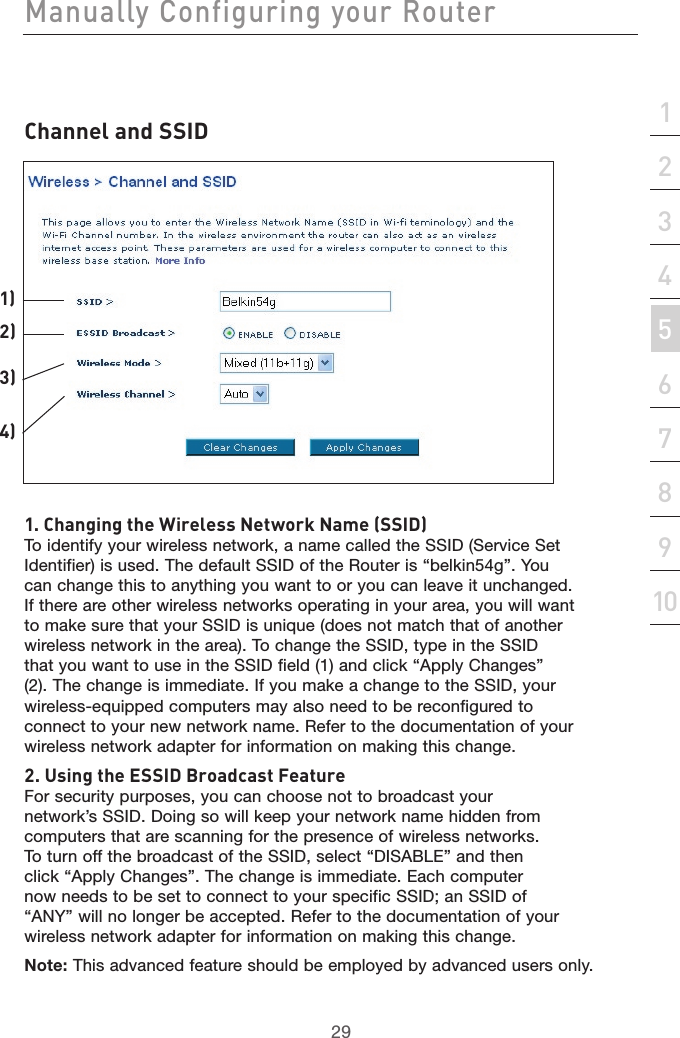 29Manually Configuring your Router29section21345678910Channel and SSID1. Changing the Wireless Network Name (SSID)To identify your wireless network, a name called the SSID (Service Set Identifier) is used. The default SSID of the Router is “belkin54g”. You can change this to anything you want to or you can leave it unchanged. If there are other wireless networks operating in your area, you will want to make sure that your SSID is unique (does not match that of another wireless network in the area). To change the SSID, type in the SSID that you want to use in the SSID field (1) and click “Apply Changes” (2). The change is immediate. If you make a change to the SSID, your wireless-equipped computers may also need to be reconfigured to connect to your new network name. Refer to the documentation of your wireless network adapter for information on making this change.2. Using the ESSID Broadcast FeatureFor security purposes, you can choose not to broadcast your network’s SSID. Doing so will keep your network name hidden from computers that are scanning for the presence of wireless networks. To turn off the broadcast of the SSID, select “DISABLE” and then click “Apply Changes”. The change is immediate. Each computer now needs to be set to connect to your specific SSID; an SSID of “ANY” will no longer be accepted. Refer to the documentation of your wireless network adapter for information on making this change.Note: This advanced feature should be employed by advanced users only.1)2)3)4)