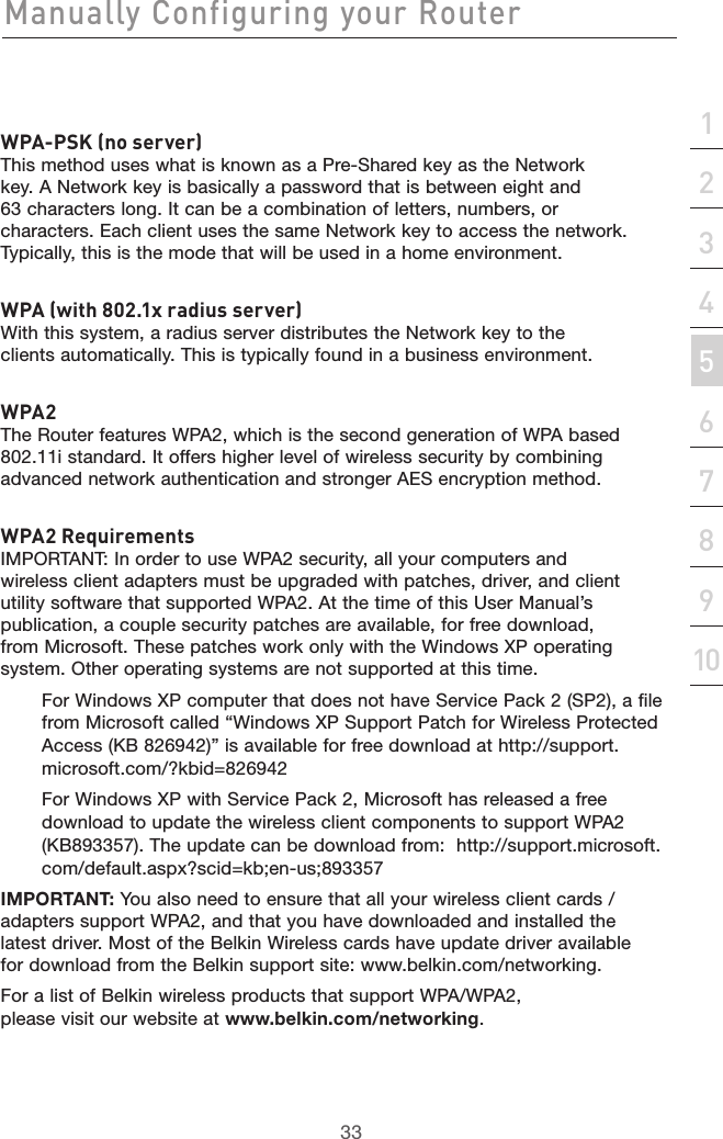 33Manually Configuring your Router33section21345678910WPA-PSK (no server)This method uses what is known as a Pre-Shared key as the Network key. A Network key is basically a password that is between eight and 63 characters long. It can be a combination of letters, numbers, or characters. Each client uses the same Network key to access the network. Typically, this is the mode that will be used in a home environment. WPA (with 802.1x radius server)With this system, a radius server distributes the Network key to the clients automatically. This is typically found in a business environment. WPA2The Router features WPA2, which is the second generation of WPA based 802.11i standard. It offers higher level of wireless security by combining advanced network authentication and stronger AES encryption method.WPA2 RequirementsIMPORTANT: In order to use WPA2 security, all your computers and wireless client adapters must be upgraded with patches, driver, and client utility software that supported WPA2. At the time of this User Manual’s publication, a couple security patches are available, for free download, from Microsoft. These patches work only with the Windows XP operating system. Other operating systems are not supported at this time. For Windows XP computer that does not have Service Pack 2 (SP2), a file from Microsoft called “Windows XP Support Patch for Wireless Protected Access (KB 826942)” is available for free download at http://support.microsoft.com/?kbid=826942For Windows XP with Service Pack 2, Microsoft has released a free download to update the wireless client components to support WPA2 (KB893357). The update can be download from:  http://support.microsoft.com/default.aspx?scid=kb;en-us;893357IMPORTANT: You also need to ensure that all your wireless client cards / adapters support WPA2, and that you have downloaded and installed the latest driver. Most of the Belkin Wireless cards have update driver available for download from the Belkin support site: www.belkin.com/networking. For a list of Belkin wireless products that support WPA/WPA2, please visit our website at www.belkin.com/networking.