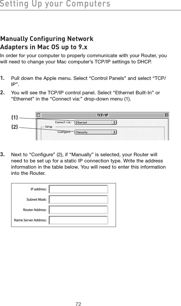 7372Setting Up your Computers7372Manually Configuring Network Adapters in Mac OS up to 9.xIn order for your computer to properly communicate with your Router, you will need to change your Mac computer’s TCP/IP settings to DHCP.1.  Pull down the Apple menu. Select “Control Panels” and select “TCP/IP”.2.  You will see the TCP/IP control panel. Select “Ethernet Built-In” or “Ethernet” in the “Connect via:” drop-down menu (1). 3.  Next to “Configure” (2), if “Manually” is selected, your Router will need to be set up for a static IP connection type. Write the address information in the table below. You will need to enter this information into the Router.(1)(2)