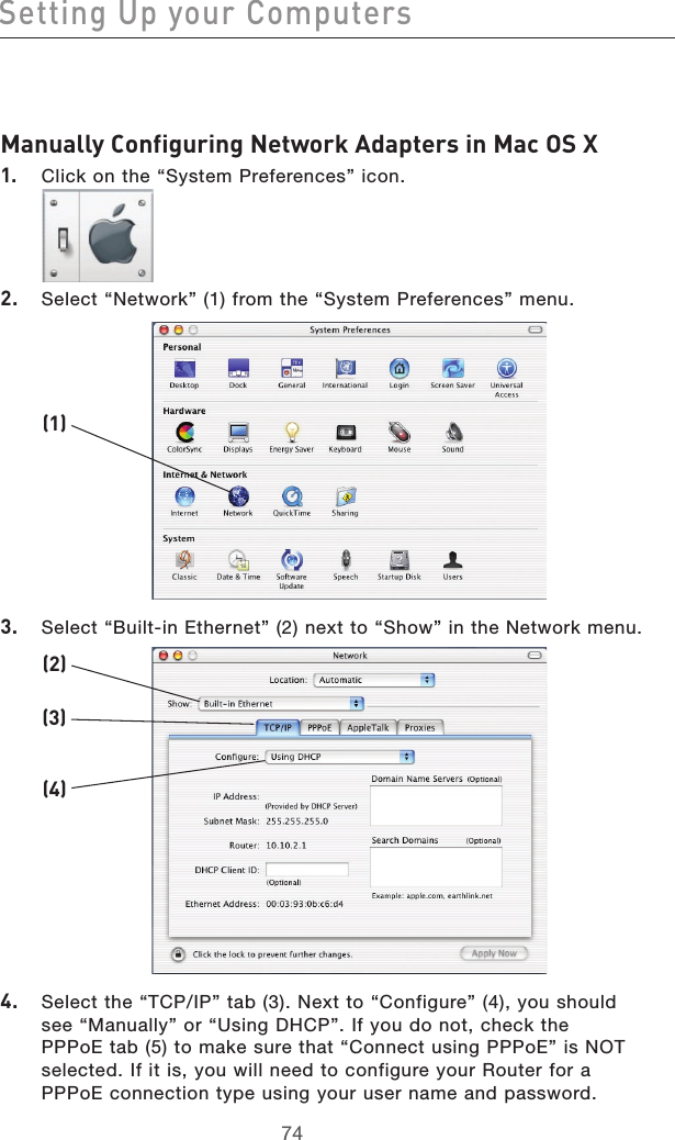 7574Setting Up your Computers7574Manually Configuring Network Adapters in Mac OS X 1.  Click on the “System Preferences” icon.2.  Select “Network” (1) from the “System Preferences” menu.3.  Select “Built-in Ethernet” (2) next to “Show” in the Network menu.4.  Select the “TCP/IP” tab (3). Next to “Configure” (4), you should see “Manually” or “Using DHCP”. If you do not, check the PPPoE tab (5) to make sure that “Connect using PPPoE” is NOT selected. If it is, you will need to configure your Router for a PPPoE connection type using your user name and password.(1)(2)(3)(4)