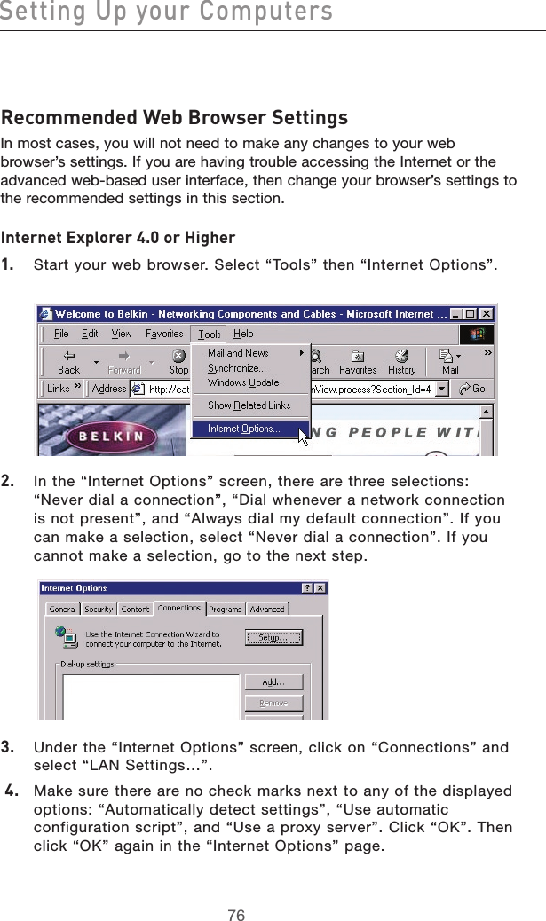 7776Setting Up your Computers7776Recommended Web Browser Settings In most cases, you will not need to make any changes to your web browser’s settings. If you are having trouble accessing the Internet or the advanced web-based user interface, then change your browser’s settings to the recommended settings in this section.Internet Explorer 4.0 or Higher1.  Start your web browser. Select “Tools” then “Internet Options”.2.  In the “Internet Options” screen, there are three selections: “Never dial a connection”, “Dial whenever a network connection is not present”, and “Always dial my default connection”. If you can make a selection, select “Never dial a connection”. If you cannot make a selection, go to the next step. 3.  Under the “Internet Options” screen, click on “Connections” and select “LAN Settings…”. 4.  Make sure there are no check marks next to any of the displayed options: “Automatically detect settings”, “Use automatic configuration script”, and “Use a proxy server”. Click “OK”. Then click “OK” again in the “Internet Options” page. 