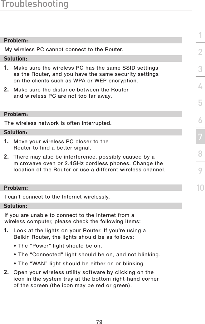 79Troubleshooting79section21345678910Problem:My wireless PC cannot connect to the Router. Solution: 1.  Make sure the wireless PC has the same SSID settings as the Router, and you have the same security settings on the clients such as WPA or WEP encryption.2.  Make sure the distance between the Router and wireless PC are not too far away.Problem:The wireless network is often interrupted.Solution:1.  Move your wireless PC closer to the Router to find a better signal.2.  There may also be interference, possibly caused by a microwave oven or 2.4GHz cordless phones. Change the location of the Router or use a different wireless channel.Problem:I can’t connect to the Internet wirelessly.Solution:If you are unable to connect to the Internet from a wireless computer, please check the following items:1.  Look at the lights on your Router. If you’re using a Belkin Router, the lights should be as follows: • The “Power” light should be on. • The “Connected” light should be on, and not blinking. • The “WAN” light should be either on or blinking.2.  Open your wireless utility software by clicking on the icon in the system tray at the bottom right-hand corner of the screen (the icon may be red or green).