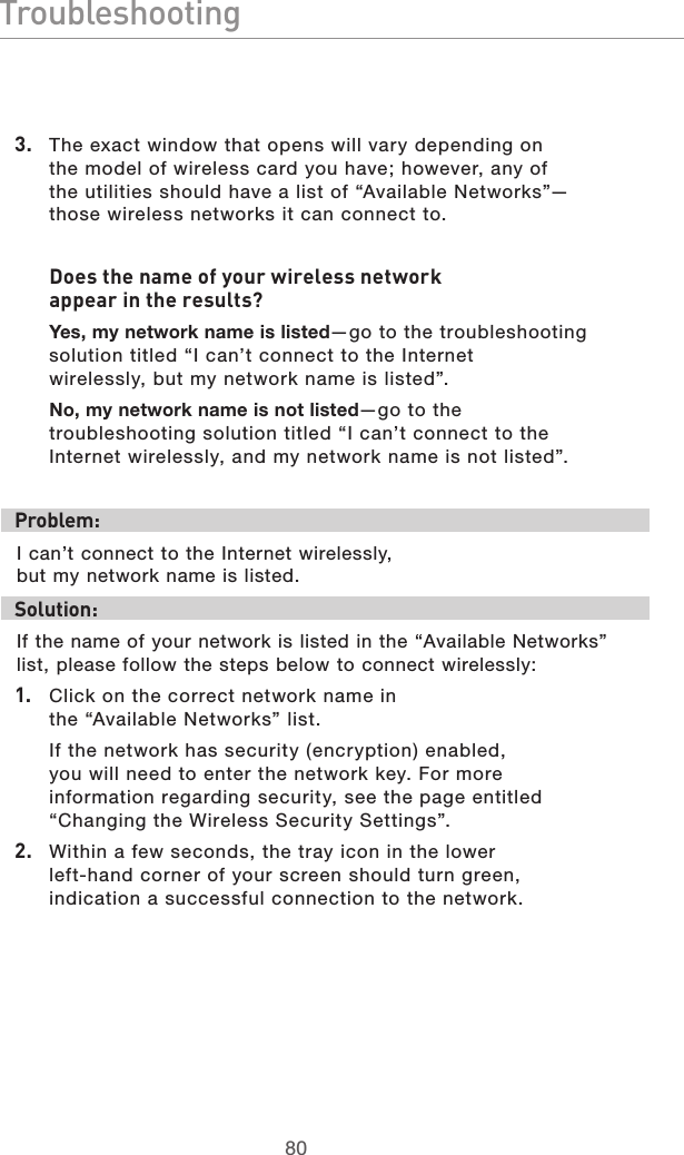 8180Troubleshooting81803.  The exact window that opens will vary depending on the model of wireless card you have; however, any of the utilities should have a list of “Available Networks”—those wireless networks it can connect to. Does the name of your wireless network appear in the results? Yes, my network name is listed—go to the troubleshooting solution titled “I can’t connect to the Internet wirelessly, but my network name is listed”.No, my network name is not listed—go to the troubleshooting solution titled “I can’t connect to the Internet wirelessly, and my network name is not listed”. Problem:I can’t connect to the Internet wirelessly, but my network name is listed.Solution:If the name of your network is listed in the “Available Networks” list, please follow the steps below to connect wirelessly:1.  Click on the correct network name in the “Available Networks” list. If the network has security (encryption) enabled, you will need to enter the network key. For more information regarding security, see the page entitled “Changing the Wireless Security Settings”.2.  Within a few seconds, the tray icon in the lower left-hand corner of your screen should turn green, indication a successful connection to the network. 