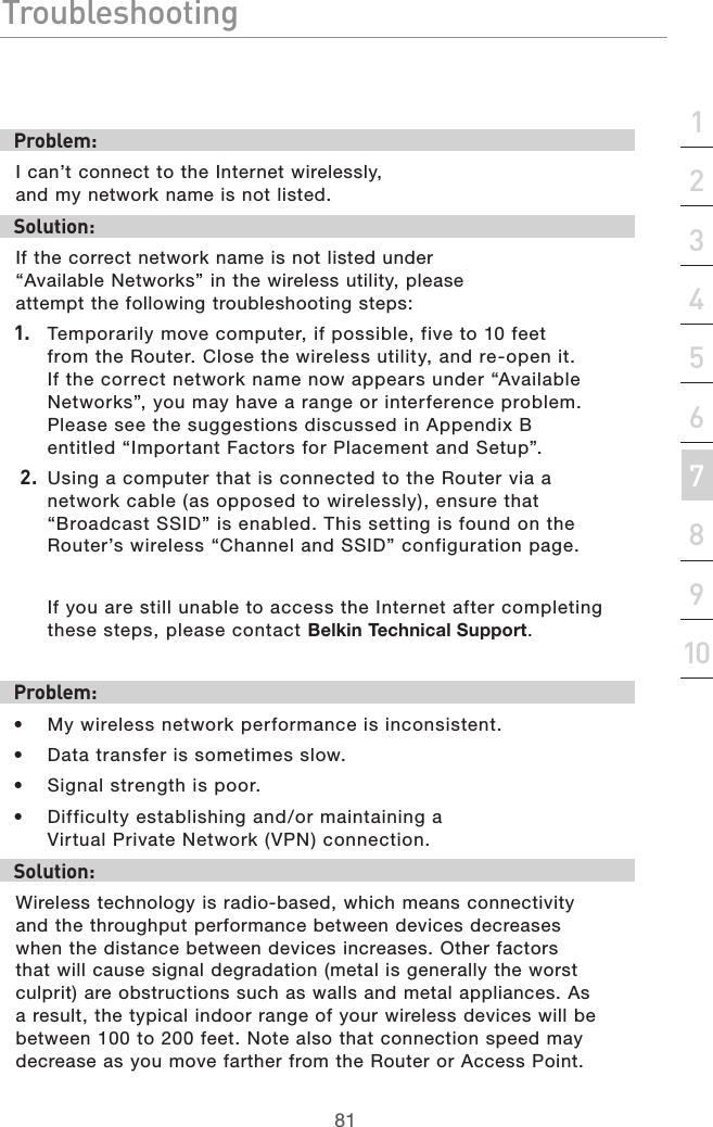 81Troubleshooting81section21345678910Problem:I can’t connect to the Internet wirelessly, and my network name is not listed.Solution:If the correct network name is not listed under “Available Networks” in the wireless utility, please attempt the following troubleshooting steps: 1.  Temporarily move computer, if possible, five to 10 feet from the Router. Close the wireless utility, and re-open it. If the correct network name now appears under “Available Networks”, you may have a range or interference problem. Please see the suggestions discussed in Appendix B entitled “Important Factors for Placement and Setup”. 2.  Using a computer that is connected to the Router via a network cable (as opposed to wirelessly), ensure that “Broadcast SSID” is enabled. This setting is found on the Router’s wireless “Channel and SSID” configuration page. If you are still unable to access the Internet after completing these steps, please contact Belkin Technical Support.Problem: •  My wireless network performance is inconsistent.•  Data transfer is sometimes slow.•  Signal strength is poor.•  Difficulty establishing and/or maintaining a Virtual Private Network (VPN) connection.Solution:Wireless technology is radio-based, which means connectivity and the throughput performance between devices decreases when the distance between devices increases. Other factors that will cause signal degradation (metal is generally the worst culprit) are obstructions such as walls and metal appliances. As a result, the typical indoor range of your wireless devices will be between 100 to 200 feet. Note also that connection speed may decrease as you move farther from the Router or Access Point. 