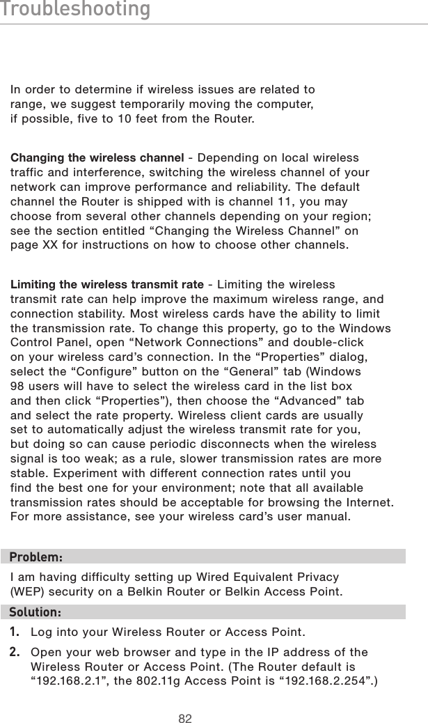 8382Troubleshooting8382In order to determine if wireless issues are related to range, we suggest temporarily moving the computer, if possible, five to 10 feet from the Router. Changing the wireless channel - Depending on local wireless traffic and interference, switching the wireless channel of your network can improve performance and reliability. The default channel the Router is shipped with is channel 11, you may choose from several other channels depending on your region; see the section entitled “Changing the Wireless Channel” on page XX for instructions on how to choose other channels. Limiting the wireless transmit rate - Limiting the wireless transmit rate can help improve the maximum wireless range, and connection stability. Most wireless cards have the ability to limit the transmission rate. To change this property, go to the Windows Control Panel, open “Network Connections” and double-click on your wireless card’s connection. In the “Properties” dialog, select the “Configure” button on the “General” tab (Windows 98 users will have to select the wireless card in the list box and then click “Properties”), then choose the “Advanced” tab and select the rate property. Wireless client cards are usually set to automatically adjust the wireless transmit rate for you, but doing so can cause periodic disconnects when the wireless signal is too weak; as a rule, slower transmission rates are more stable. Experiment with different connection rates until you find the best one for your environment; note that all available transmission rates should be acceptable for browsing the Internet. For more assistance, see your wireless card’s user manual.Problem:I am having difficulty setting up Wired Equivalent Privacy (WEP) security on a Belkin Router or Belkin Access Point.Solution: 1.  Log into your Wireless Router or Access Point. 2.  Open your web browser and type in the IP address of the Wireless Router or Access Point. (The Router default is “192.168.2.1”, the 802.11g Access Point is “192.168.2.254”.) 