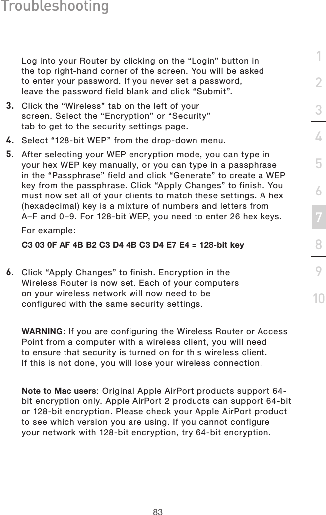 83Troubleshooting83section21345678910Log into your Router by clicking on the “Login” button in the top right-hand corner of the screen. You will be asked to enter your password. If you never set a password, leave the password field blank and click “Submit”. 3.  Click the “Wireless” tab on the left of your screen. Select the “Encryption” or “Security” tab to get to the security settings page.4.  Select “128-bit WEP” from the drop-down menu.5.  After selecting your WEP encryption mode, you can type in your hex WEP key manually, or you can type in a passphrase in the “Passphrase” field and click “Generate” to create a WEP key from the passphrase. Click “Apply Changes” to finish. You must now set all of your clients to match these settings. A hex (hexadecimal) key is a mixture of numbers and letters from A–F and 0–9. For 128-bit WEP, you need to enter 26 hex keys. For example: C3 03 0F AF 4B B2 C3 D4 4B C3 D4 E7 E4 = 128-bit key6.  Click “Apply Changes” to finish. Encryption in the Wireless Router is now set. Each of your computers on your wireless network will now need to be configured with the same security settings.  WARNING: If you are configuring the Wireless Router or Access Point from a computer with a wireless client, you will need to ensure that security is turned on for this wireless client. If this is not done, you will lose your wireless connection.Note to Mac users: Original Apple AirPort products support 64-bit encryption only. Apple AirPort 2 products can support 64-bit or 128-bit encryption. Please check your Apple AirPort product to see which version you are using. If you cannot configure your network with 128-bit encryption, try 64-bit encryption. 