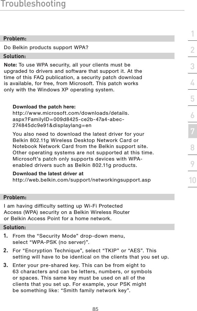 85Troubleshooting85section21345678910Problem:Do Belkin products support WPA?Solution: Note: To use WPA security, all your clients must be upgraded to drivers and software that support it. At the time of this FAQ publication, a security patch download is available, for free, from Microsoft. This patch works only with the Windows XP operating system. Download the patch here:http://www.microsoft.com/downloads/details.aspx?FamilyID = 009d8425-ce2b-47a4-abec-274845dc9e91&amp;displaylang=enYou also need to download the latest driver for your Belkin 802.11g Wireless Desktop Network Card or Notebook Network Card from the Belkin support site. Other operating systems are not supported at this time. Microsoft’s patch only supports devices with WPA-enabled drivers such as Belkin 802.11g products.Download the latest driver at http://web.belkin.com/support/networkingsupport.asp Problem:I am having difficulty setting up Wi-Fi Protected Access (WPA) security on a Belkin Wireless Router or Belkin Access Point for a home network.Solution:1.  From the “Security Mode” drop-down menu, select “WPA-PSK (no server)”.2.  For “Encryption Technique”, select “TKIP” or “AES”. This setting will have to be identical on the clients that you set up.3.  Enter your pre-shared key. This can be from eight to 63 characters and can be letters, numbers, or symbols or spaces. This same key must be used on all of the clients that you set up. For example, your PSK might be something like: “Smith family network key”.