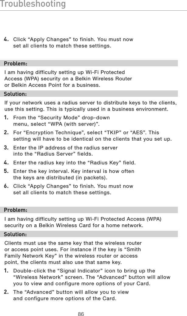 8786Troubleshooting87864.  Click “Apply Changes” to finish. You must now set all clients to match these settings.  Problem:I am having difficulty setting up Wi-Fi Protected Access (WPA) security on a Belkin Wireless Router or Belkin Access Point for a business.Solution:If your network uses a radius server to distribute keys to the clients, use this setting. This is typically used in a business environment.1.  From the “Security Mode” drop-down menu, select “WPA (with server)”.2.  For “Encryption Technique”, select “TKIP” or “AES”. This setting will have to be identical on the clients that you set up.3.  Enter the IP address of the radius server into the “Radius Server” fields.4.  Enter the radius key into the “Radius Key” field.5.  Enter the key interval. Key interval is how often the keys are distributed (in packets).6.  Click “Apply Changes” to finish. You must now set all clients to match these settings. Problem:I am having difficulty setting up Wi-Fi Protected Access (WPA) security on a Belkin Wireless Card for a home network.Solution:Clients must use the same key that the wireless router or access point uses. For instance if the key is “Smith Family Network Key” in the wireless router or access point, the clients must also use that same key.1.  Double-click the “Signal Indicator” icon to bring up the “Wireless Network” screen. The “Advanced” button will allow you to view and configure more options of your Card.2.  The “Advanced” button will allow you to view and configure more options of the Card. 