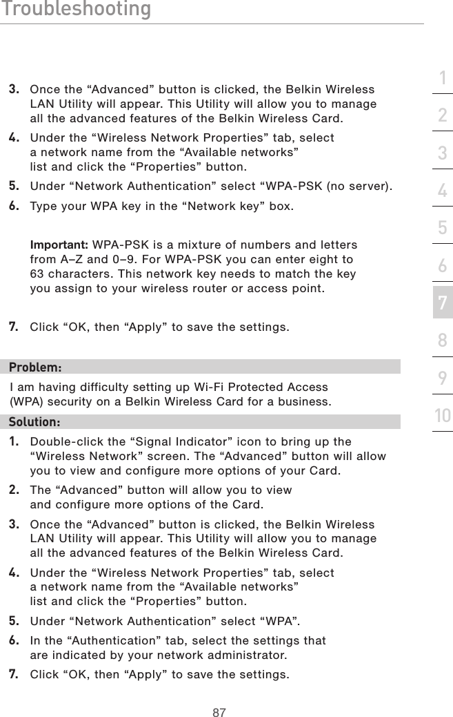 87Troubleshooting87section213456789103.  Once the “Advanced” button is clicked, the Belkin Wireless LAN Utility will appear. This Utility will allow you to manage all the advanced features of the Belkin Wireless Card.4.  Under the “Wireless Network Properties” tab, select a network name from the “Available networks” list and click the “Properties” button. 5.  Under “Network Authentication” select “WPA-PSK (no server).6.  Type your WPA key in the “Network key” box.Important: WPA-PSK is a mixture of numbers and letters from A–Z and 0–9. For WPA-PSK you can enter eight to 63 characters. This network key needs to match the key you assign to your wireless router or access point.7.  Click “OK, then “Apply” to save the settings. Problem:I am having difficulty setting up Wi-Fi Protected Access (WPA) security on a Belkin Wireless Card for a business.Solution:1.  Double-click the “Signal Indicator” icon to bring up the “Wireless Network” screen. The “Advanced” button will allow you to view and configure more options of your Card.2.  The “Advanced” button will allow you to view and configure more options of the Card. 3.  Once the “Advanced” button is clicked, the Belkin Wireless LAN Utility will appear. This Utility will allow you to manage all the advanced features of the Belkin Wireless Card.4.  Under the “Wireless Network Properties” tab, select a network name from the “Available networks” list and click the “Properties” button.5.  Under “Network Authentication” select “WPA”.6.  In the “Authentication” tab, select the settings that are indicated by your network administrator.7.  Click “OK, then “Apply” to save the settings.