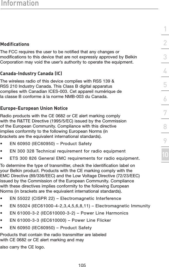 105Information105section21345678910ModificationsThe FCC requires the user to be notified that any changes or modifications to this device that are not expressly approved by Belkin Corporation may void the user’s authority to operate the equipment.Canada-Industry Canada (IC)The wireless radio of this device complies with RSS 139 &amp; RSS 210 Industry Canada. This Class B digital apparatus complies with Canadian ICES-003. Cet appareil numérique de la classe B conforme á la norme NMB-003 du Canada.Europe-European Union NoticeRadio products with the CE 0682 or CE alert marking comply with the R&amp;TTE Directive (1995/5/EC) issued by the Commission of the European Community. Compliance with this directive implies conformity to the following European Norms (in brackets are the equivalent international standards).•  EN 60950 (IEC60950) – Product Safety•  EN 300 328 Technical requirement for radio equipment•  ETS 300 826 General EMC requirements for radio equipment.To determine the type of transmitter, check the identification label on your Belkin product. Products with the CE marking comply with the EMC Directive (89/336/EEC) and the Low Voltage Directive (72/23/EEC) issued by the Commission of the European Community. Compliance with these directives implies conformity to the following European Norms (in brackets are the equivalent international standards).•  EN 55022 (CISPR 22) – Electromagnetic Interference•  EN 55024 (IEC61000-4-2,3,4,5,6,8,11) – Electromagnetic Immunity•  EN 61000-3-2 (IEC610000-3-2) – Power Line Harmonics•  EN 61000-3-3 (IEC610000) – Power Line Flicker•  EN 60950 (IEC60950) – Product SafetyProducts that contain the radio transmitter are labeled with CE 0682 or CE alert marking and mayalso carry the CE logo.