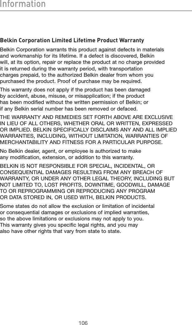 107106Information107106Belkin Corporation Limited Lifetime Product WarrantyBelkin Corporation warrants this product against defects in materials and workmanship for its lifetime. If a defect is discovered, Belkin will, at its option, repair or replace the product at no charge provided it is returned during the warranty period, with transportation charges prepaid, to the authorized Belkin dealer from whom you purchased the product. Proof of purchase may be required. This warranty does not apply if the product has been damaged by accident, abuse, misuse, or misapplication; if the product has been modified without the written permission of Belkin; or if any Belkin serial number has been removed or defaced.THE WARRANTY AND REMEDIES SET FORTH ABOVE ARE EXCLUSIVE IN LIEU OF ALL OTHERS, WHETHER ORAL OR WRITTEN, EXPRESSED OR IMPLIED. BELKIN SPECIFICALLY DISCLAIMS ANY AND ALL IMPLIED WARRANTIES, INCLUDING, WITHOUT LIMITATION, WARRANTIES OF MERCHANTABILITY AND FITNESS FOR A PARTICULAR PURPOSE.No Belkin dealer, agent, or employee is authorized to make any modification, extension, or addition to this warranty.BELKIN IS NOT RESPONSIBLE FOR SPECIAL, INCIDENTAL, OR CONSEQUENTIAL DAMAGES RESULTING FROM ANY BREACH OF WARRANTY, OR UNDER ANY OTHER LEGAL THEORY, INCLUDING BUT NOT LIMITED TO, LOST PROFITS, DOWNTIME, GOODWILL, DAMAGE TO OR REPROGRAMMING OR REPRODUCING ANY PROGRAM OR DATA STORED IN, OR USED WITH, BELKIN PRODUCTS.Some states do not allow the exclusion or limitation of incidental or consequential damages or exclusions of implied warranties, so the above limitations or exclusions may not apply to you. This warranty gives you specific legal rights, and you may also have other rights that vary from state to state.