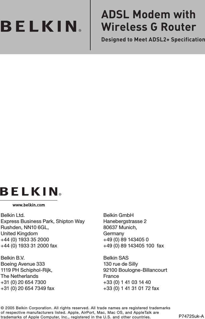 © 2005 Belkin Corporation. All rights reserved. All trade names are registered trademarks of respective manufacturers listed. Apple, AirPort, Mac, Mac OS, and AppleTalk are trademarks of Apple Computer, Inc., registered in the U.S. and other countries. P74725uk-AADSL Modem with Wireless G RouterDesigned to Meet ADSL2+ SpecificationBelkin Ltd.Express Business Park, Shipton Way Rushden, NN10 6GL, United Kingdom+44 (0) 1933 35 2000+44 (0) 1933 31 2000 faxBelkin B.V.Boeing Avenue 3331119 PH Schiphol-Rijk, The Netherlands+31 (0) 20 654 7300+31 (0) 20 654 7349 faxBelkin GmbHHanebergstrasse 280637 Munich, Germany+49 (0) 89 143405 0 +49 (0) 89 143405 100  faxBelkin SAS130 rue de Silly92100 Boulogne-BillancourtFrance+33 (0) 1 41 03 14 40+33 (0) 1 41 31 01 72 fax