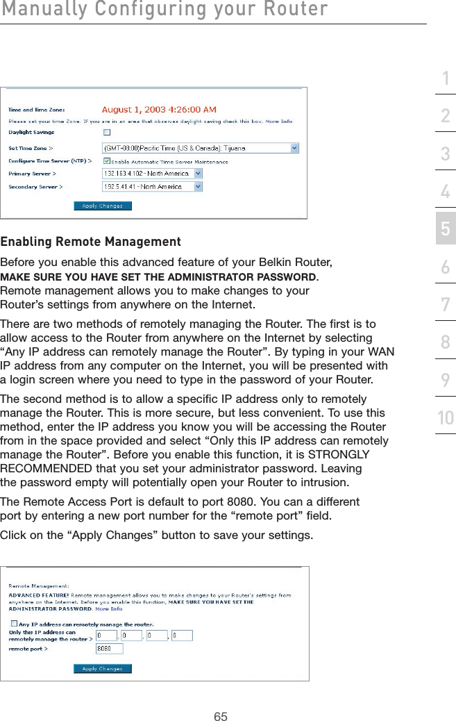 65Manually Configuring your Router65section21345678910Enabling Remote ManagementBefore you enable this advanced feature of your Belkin Router, MAKE SURE YOU HAVE SET THE ADMINISTRATOR PASSWORD. Remote management allows you to make changes to your Router’s settings from anywhere on the Internet. There are two methods of remotely managing the Router. The first is to allow access to the Router from anywhere on the Internet by selecting “Any IP address can remotely manage the Router”. By typing in your WAN IP address from any computer on the Internet, you will be presented with a login screen where you need to type in the password of your Router. The second method is to allow a specific IP address only to remotely manage the Router. This is more secure, but less convenient. To use this method, enter the IP address you know you will be accessing the Router from in the space provided and select “Only this IP address can remotely manage the Router”. Before you enable this function, it is STRONGLY RECOMMENDED that you set your administrator password. Leaving the password empty will potentially open your Router to intrusion.The Remote Access Port is default to port 8080. You can a different port by entering a new port number for the “remote port” field.Click on the “Apply Changes” button to save your settings.