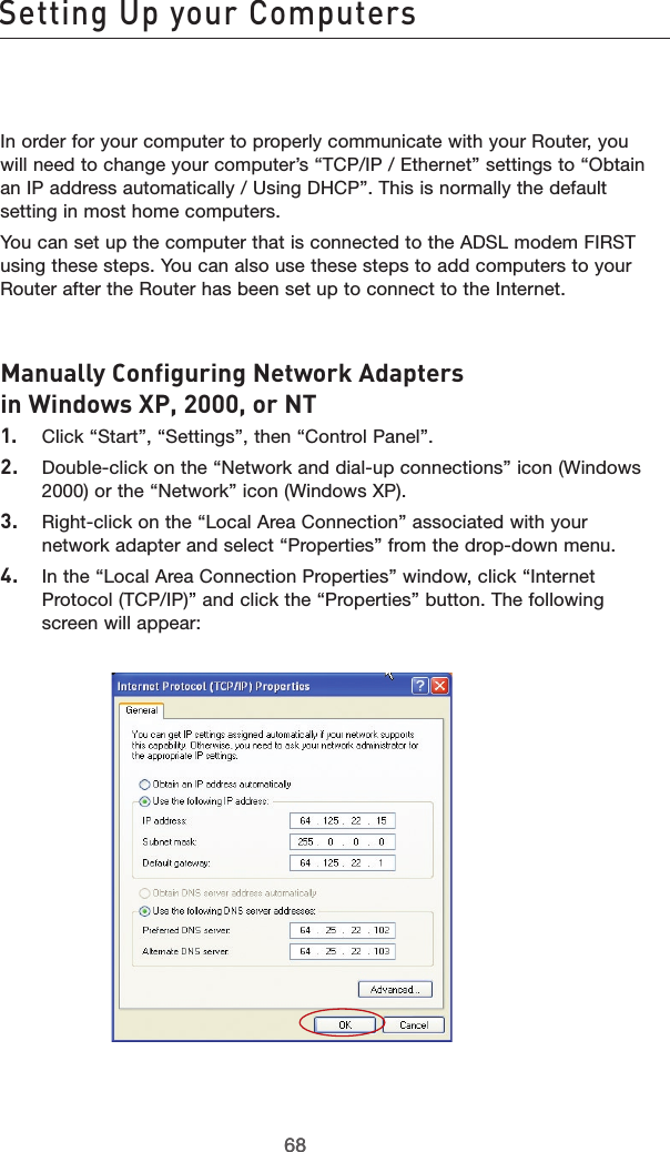 6968Setting Up your Computers6968In order for your computer to properly communicate with your Router, you will need to change your computer’s “TCP/IP / Ethernet” settings to “Obtain an IP address automatically / Using DHCP”. This is normally the default setting in most home computers.You can set up the computer that is connected to the ADSL modem FIRST using these steps. You can also use these steps to add computers to your Router after the Router has been set up to connect to the Internet.Manually Configuring Network Adapters in Windows XP, 2000, or NT1.  Click “Start”, “Settings”, then “Control Panel”.2.  Double-click on the “Network and dial-up connections” icon (Windows 2000) or the “Network” icon (Windows XP).3.  Right-click on the “Local Area Connection” associated with your network adapter and select “Properties” from the drop-down menu.4.  In the “Local Area Connection Properties” window, click “Internet Protocol (TCP/IP)” and click the “Properties” button. The following screen will appear: