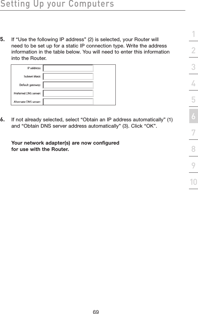 69Setting Up your Computers69section213456789105.  If “Use the following IP address” (2) is selected, your Router will need to be set up for a static IP connection type. Write the address information in the table below. You will need to enter this information into the Router.6.  If not already selected, select “Obtain an IP address automatically” (1) and “Obtain DNS server address automatically” (3). Click “OK”.Your network adapter(s) are now configured for use with the Router. 