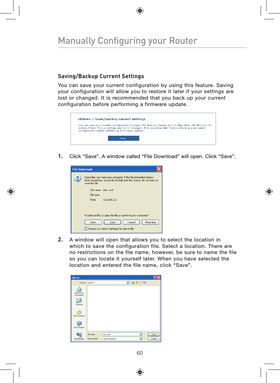 6160Manually Configuring your Router61Manually Configuring your RouterSaving/Backup Current SettingsYou can save your current configuration by using this feature. Saving your configuration will allow you to restore it later if your settings are lost or changed. It is recommended that you back up your current configuration before performing a firmware update.1.  Click “Save”. A window called “File Download” will open. Click “Save”.2.  A window will open that allows you to select the location in which to save the configuration file. Select a location. There are no restrictions on the file name, however, be sure to name the file so you can locate it yourself later. When you have selected the location and entered the file name, click “Save”.