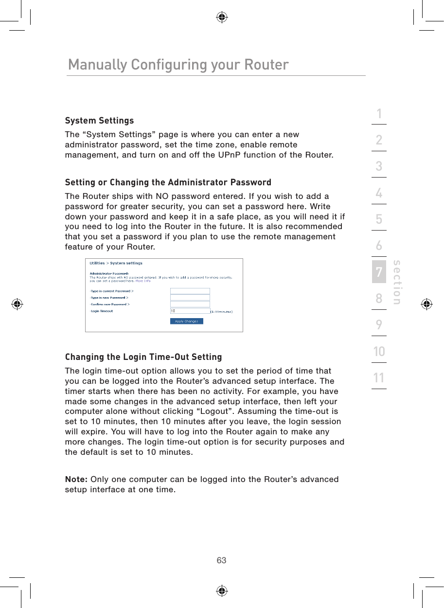 6362Manually Configuring your RouterManually Configuring your Router63Manually Configuring your Routersection213456789101112System SettingsThe “System Settings” page is where you can enter a new administrator password, set the time zone, enable remote management, and turn on and off the UPnP function of the Router.Setting or Changing the Administrator PasswordThe Router ships with NO password entered. If you wish to add a password for greater security, you can set a password here. Write down your password and keep it in a safe place, as you will need it if you need to log into the Router in the future. It is also recommended that you set a password if you plan to use the remote management feature of your Router.Changing the Login Time-Out SettingThe login time-out option allows you to set the period of time that you can be logged into the Router’s advanced setup interface. The timer starts when there has been no activity. For example, you have made some changes in the advanced setup interface, then left your computer alone without clicking “Logout”. Assuming the time-out is set to 10 minutes, then 10 minutes after you leave, the login session will expire. You will have to log into the Router again to make any more changes. The login time-out option is for security purposes and the default is set to 10 minutes.Note: Only one computer can be logged into the Router’s advanced setup interface at one time.