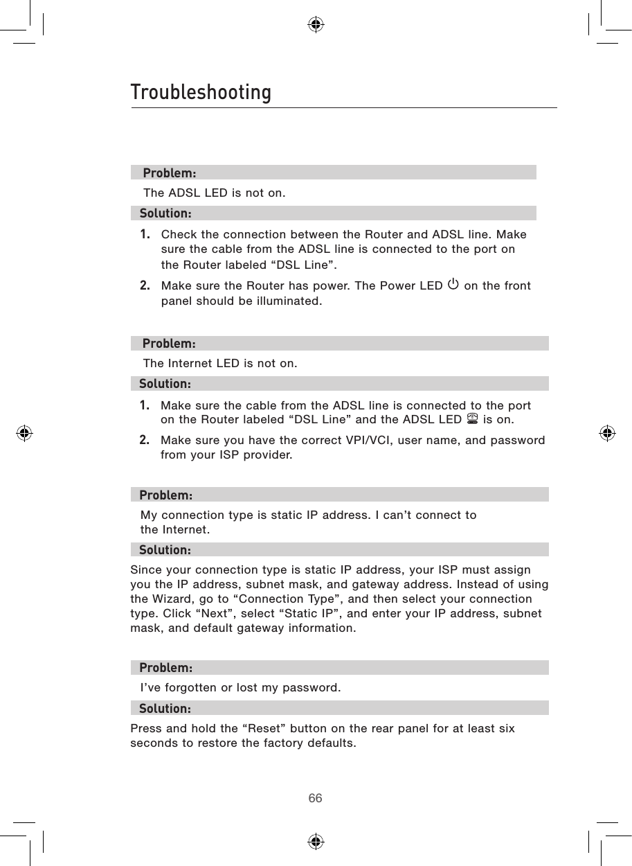 6766Troubleshooting67 Problem: The ADSL LED is not on.Solution:1.  Check the connection between the Router and ADSL line. Make sure the cable from the ADSL line is connected to the port on the Router labeled “DSL Line”.2.  Make sure the Router has power. The Power LED   on the front panel should be illuminated. Problem: The Internet LED is not on.Solution:1.  Make sure the cable from the ADSL line is connected to the port on the Router labeled “DSL Line” and the ADSL LED   is on.2.  Make sure you have the correct VPI/VCI, user name, and password from your ISP provider.Problem:My connection type is static IP address. I can’t connect to  the Internet.Solution:Since your connection type is static IP address, your ISP must assign you the IP address, subnet mask, and gateway address. Instead of using the Wizard, go to “Connection Type”, and then select your connection type. Click “Next”, select “Static IP”, and enter your IP address, subnet mask, and default gateway information.Problem:I’ve forgotten or lost my password.Solution:Press and hold the “Reset” button on the rear panel for at least six seconds to restore the factory defaults.