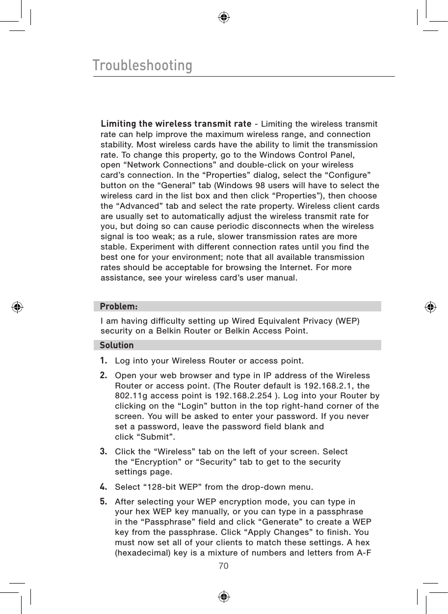 7170Troubleshooting71Limiting the wireless transmit rate - Limiting the wireless transmit rate can help improve the maximum wireless range, and connection stability. Most wireless cards have the ability to limit the transmission rate. To change this property, go to the Windows Control Panel, open “Network Connections” and double-click on your wireless card’s connection. In the “Properties” dialog, select the “Configure” button on the “General” tab (Windows 98 users will have to select the wireless card in the list box and then click “Properties”), then choose the “Advanced” tab and select the rate property. Wireless client cards are usually set to automatically adjust the wireless transmit rate for you, but doing so can cause periodic disconnects when the wireless signal is too weak; as a rule, slower transmission rates are more stable. Experiment with different connection rates until you find the best one for your environment; note that all available transmission rates should be acceptable for browsing the Internet. For more assistance, see your wireless card’s user manual.Problem:I am having difficulty setting up Wired Equivalent Privacy (WEP) security on a Belkin Router or Belkin Access Point.Solution 1.   Log into your Wireless Router or access point. 2.   Open your web browser and type in IP address of the Wireless Router or access point. (The Router default is 192.168.2.1, the 802.11g access point is 192.168.2.254 ). Log into your Router by clicking on the “Login” button in the top right-hand corner of the screen. You will be asked to enter your password. If you never set a password, leave the password field blank and  click “Submit”. 3.   Click the “Wireless” tab on the left of your screen. Select  the “Encryption” or “Security” tab to get to the security  settings page.4.   Select “128-bit WEP” from the drop-down menu.5.   After selecting your WEP encryption mode, you can type in your hex WEP key manually, or you can type in a passphrase in the “Passphrase” field and click “Generate” to create a WEP key from the passphrase. Click “Apply Changes” to finish. You must now set all of your clients to match these settings. A hex (hexadecimal) key is a mixture of numbers and letters from A-F 