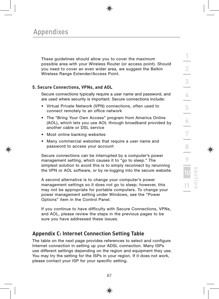 8786AppendixesAppendixes87section213456789101112   These guidelines should allow you to cover the maximum possible area with your Wireless Router (or access point). Should you need to cover an even wider area, we suggest the Belkin Wireless Range Extender/Access Point.5. Secure Connections, VPNs, and AOL   Secure connections typically require a user name and password, and are used where security is important. Secure connections include:•  Virtual Private Network (VPN) connections, often used to connect remotely to an office network•  The “Bring Your Own Access” program from America Online (AOL), which lets you use AOL through broadband provided by another cable or DSL service•  Most online banking websites•  Many commercial websites that require a user name and password to access your account   Secure connections can be interrupted by a computer’s power management setting, which causes it to “go to sleep.” The simplest solution to avoid this is to simply reconnect by rerunning the VPN or AOL software, or by re-logging into the secure website.  A second alternative is to change your computer’s power management settings so it does not go to sleep; however, this may not be appropriate for portable computers. To change your power management setting under Windows, see the “Power Options” item in the Control Panel.  If you continue to have difficulty with Secure Connections, VPNs, and AOL, please review the steps in the previous pages to be sure you have addressed these issues.Appendix C: Internet Connection Setting TableThe table on the next page provides references to select and configure Internet connection in setting up your ADSL connection. Many ISPs use different settings depending on the region and equipment they use. You may try the setting for the ISPs in your region. If it does not work, please contact your ISP for your specific setting.