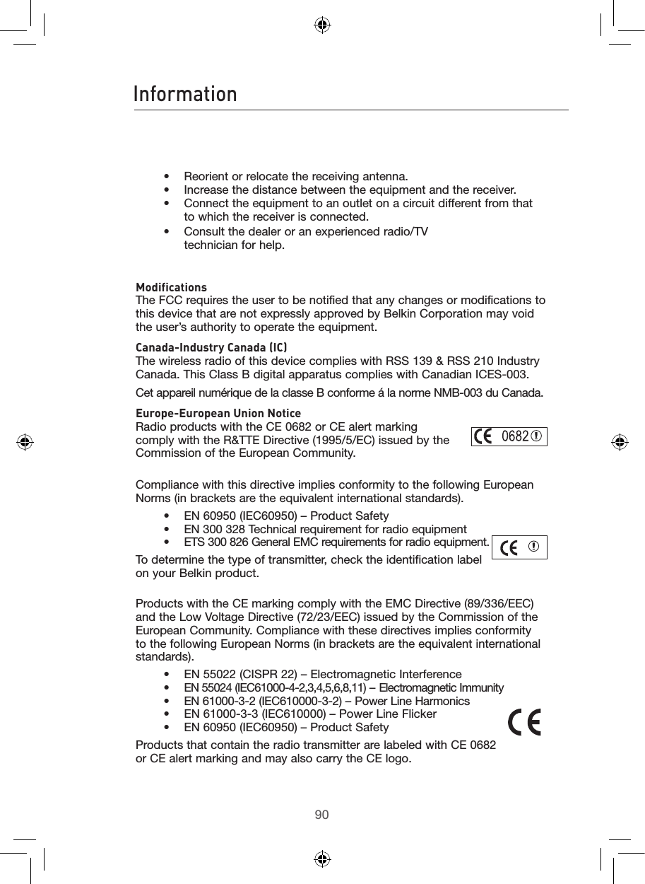 9190Information91    •  Reorient or relocate the receiving antenna.     •   Increase the distance between the equipment and the receiver.     •    Connect the equipment to an outlet on a circuit different from that to which the receiver is connected.    •   Consult the dealer or an experienced radio/TV            technician for help.  Modifications The FCC requires the user to be notified that any changes or modifications to this device that are not expressly approved by Belkin Corporation may void the user’s authority to operate the equipment.Canada-Industry Canada (IC) The wireless radio of this device complies with RSS 139 &amp; RSS 210 Industry Canada. This Class B digital apparatus complies with Canadian ICES-003.Cet appareil numérique de la classe B conforme á la norme NMB-003 du Canada.Europe-European Union Notice Radio products with the CE 0682 or CE alert marking  comply with the R&amp;TTE Directive (1995/5/EC) issued by the  Commission of the European Community.         Compliance with this directive implies conformity to the following European Norms (in brackets are the equivalent international standards).      •  EN 60950 (IEC60950) – Product Safety     •  EN 300 328 Technical requirement for radio equipment     •  ETS 300 826 General EMC requirements for radio equipment.To determine the type of transmitter, check the identification label on your Belkin product.Products with the CE marking comply with the EMC Directive (89/336/EEC) and the Low Voltage Directive (72/23/EEC) issued by the Commission of the European Community. Compliance with these directives implies conformity to the following European Norms (in brackets are the equivalent international standards).    •  EN 55022 (CISPR 22) – Electromagnetic Interference     •  EN 55024 (IEC61000-4-2,3,4,5,6,8,11) – Electromagnetic Immunity     •  EN 61000-3-2 (IEC610000-3-2) – Power Line Harmonics     •  EN 61000-3-3 (IEC610000) – Power Line Flicker     •  EN 60950 (IEC60950) – Product SafetyProducts that contain the radio transmitter are labeled with CE 0682 or CE alert marking and may also carry the CE logo.