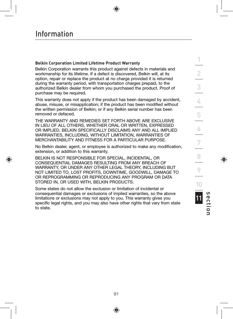 9190InformationInformation91section213456789101112Belkin Corporation Limited Lifetime Product WarrantyBelkin Corporation warrants this product against defects in materials and workmanship for its lifetime. If a defect is discovered, Belkin will, at its option, repair or replace the product at no charge provided it is returned during the warranty period, with transportation charges prepaid, to the authorized Belkin dealer from whom you purchased the product. Proof of purchase may be required. This warranty does not apply if the product has been damaged by accident, abuse, misuse, or misapplication; if the product has been modified without the written permission of Belkin; or if any Belkin serial number has been removed or defaced.THE WARRANTY AND REMEDIES SET FORTH ABOVE ARE EXCLUSIVE IN LIEU OF ALL OTHERS, WHETHER ORAL OR WRITTEN, EXPRESSED OR IMPLIED. BELKIN SPECIFICALLY DISCLAIMS ANY AND ALL IMPLIED WARRANTIES, INCLUDING, WITHOUT LIMITATION, WARRANTIES OF MERCHANTABILITY AND FITNESS FOR A PARTICULAR PURPOSE.No Belkin dealer, agent, or employee is authorized to make any modification, extension, or addition to this warranty.BELKIN IS NOT RESPONSIBLE FOR SPECIAL, INCIDENTAL, OR CONSEQUENTIAL DAMAGES RESULTING FROM ANY BREACH OF WARRANTY, OR UNDER ANY OTHER LEGAL THEORY, INCLUDING BUT NOT LIMITED TO, LOST PROFITS, DOWNTIME, GOODWILL, DAMAGE TO OR REPROGRAMMING OR REPRODUCING ANY PROGRAM OR DATA STORED IN, OR USED WITH, BELKIN PRODUCTS.Some states do not allow the exclusion or limitation of incidental or consequential damages or exclusions of implied warranties, so the above limitations or exclusions may not apply to you. This warranty gives you specific legal rights, and you may also have other rights that vary from state to state.