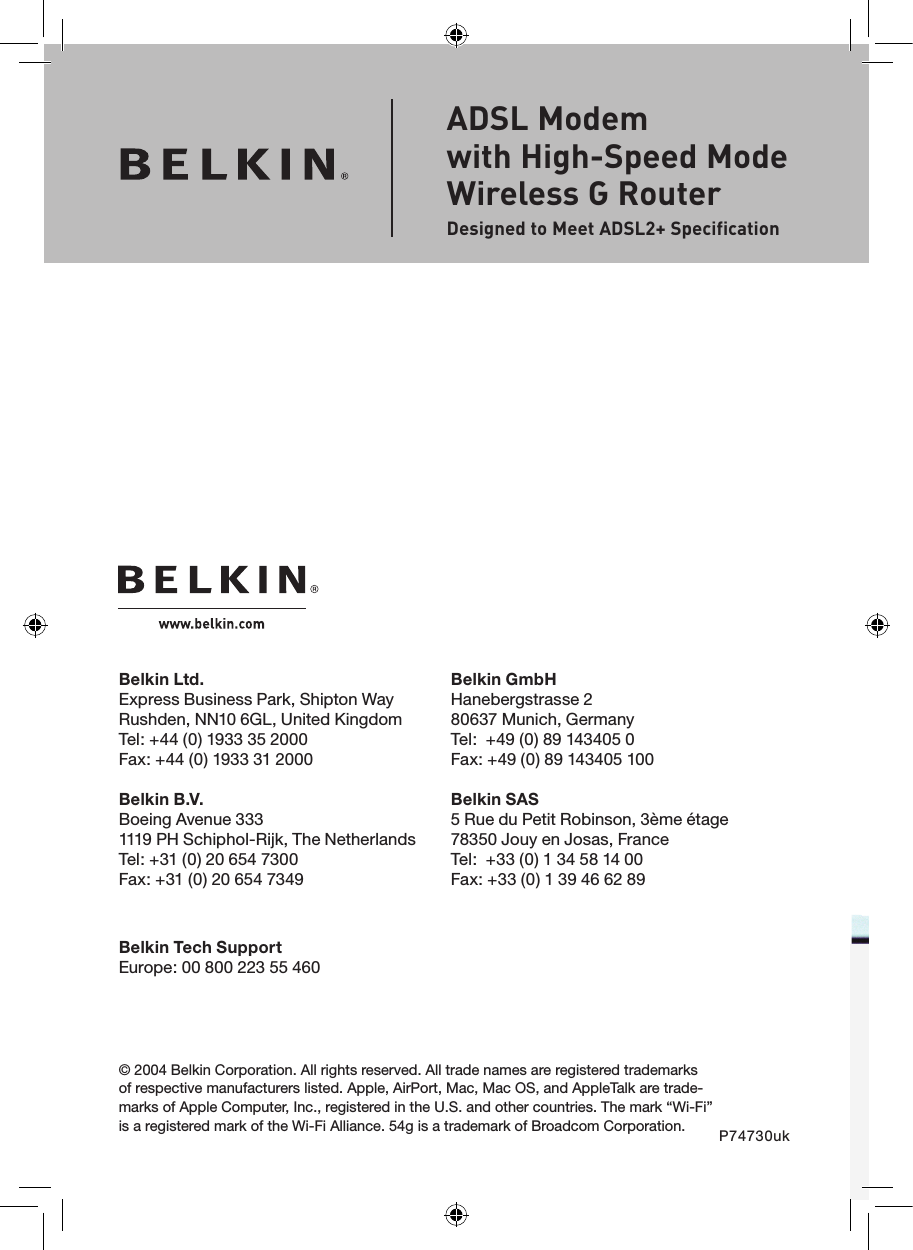Belkin Ltd.Express Business Park, Shipton Way Rushden, NN10 6GL, United KingdomTel: +44 (0) 1933 35 2000Fax: +44 (0) 1933 31 2000Belkin B.V.Boeing Avenue 3331119 PH Schiphol-Rijk, The NetherlandsTel: +31 (0) 20 654 7300Fax: +31 (0) 20 654 7349Belkin GmbHHanebergstrasse 280637 Munich, GermanyTel:  +49 (0) 89 143405 0 Fax: +49 (0) 89 143405 100 Belkin SAS5 Rue du Petit Robinson, 3ème étage78350 Jouy en Josas, FranceTel:  +33 (0) 1 34 58 14 00Fax: +33 (0) 1 39 46 62 89© 2004 Belkin Corporation. All rights reserved. All trade names are registered trademarks of respective manufacturers listed. Apple, AirPort, Mac, Mac OS, and AppleTalk are trade-marks of Apple Computer, Inc., registered in the U.S. and other countries. The mark “Wi-Fi” is a registered mark of the Wi-Fi Alliance. 54g is a trademark of Broadcom Corporation. P74730ukADSL Modem  with High-Speed Mode Wireless G RouterDesigned to Meet ADSL2+ SpecificationBelkin Tech SupportEurope: 00 800 223 55 460