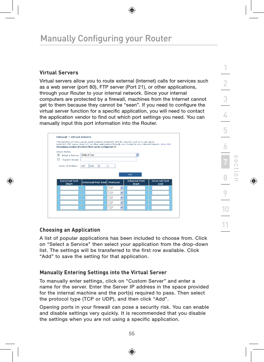 5554Manually Configuring your RouterManually Configuring your Router55Manually Configuring your Routersection213456789101112Virtual ServersVirtual servers allow you to route external (Internet) calls for services such as a web server (port 80), FTP server (Port 21), or other applications, through your Router to your internal network. Since your internal computers are protected by a firewall, machines from the Internet cannot get to them because they cannot be “seen”. If you need to configure the virtual server function for a specific application, you will need to contact the application vendor to find out which port settings you need. You can manually input this port information into the Router.Choosing an ApplicationA list of popular applications has been included to choose from. Click on “Select a Service” then select your application from the drop-down list. The settings will be transferred to the first row available. Click “Add” to save the setting for that application.Manually Entering Settings into the Virtual ServerTo manually enter settings, click on “Custom Server” and enter a name for the server. Enter the Server IP address in the space provided for the internal machine and the port(s) required to pass. Then select the protocol type (TCP or UDP), and then click “Add”.Opening ports in your firewall can pose a security risk. You can enable and disable settings very quickly. It is recommended that you disable the settings when you are not using a specific application.