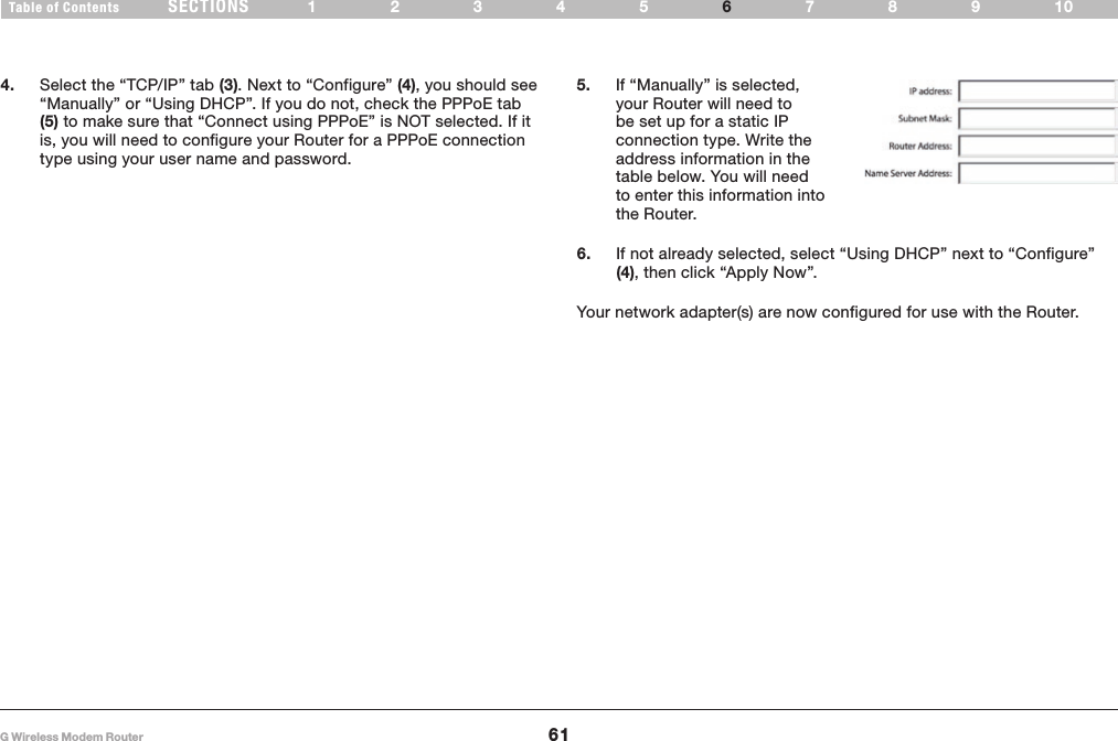 61G Wireless Modem RouterSECTIONSTable of Contents 12345 789106MANUALLY CONFIGURING NETWORK ADAPTERS4.  Select the “TCP/IP” tab (3)� Next to “Configure” (4), you should see “Manually” or “Using DHCP”� If you do not, check the PPPoE tab (5) to make sure that “Connect using PPPoE” is NOT selected� If it is, you will need to configure your Router for a PPPoE connection type using your user name and password�6.  If not already selected, select “Using DHCP” next to “Configure” (4), then click “Apply Now”�5.  If “Manually” is selected, your Router will need to be set up for a static IP connection type� Write the address information in the table below� You will need to enter this information into the Router�Your network adapter(s) are now configured for use with the Router�