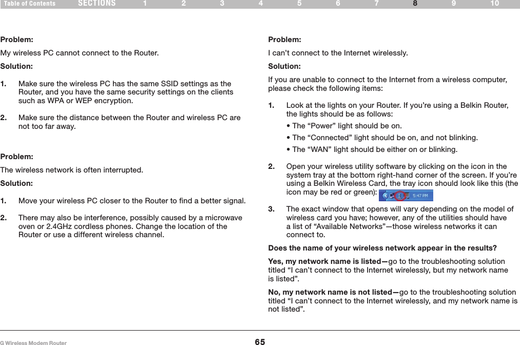 65G Wireless Modem RouterSECTIONSTable of Contents 1234567 9108TROUBLESHOOTINGProblem:My wireless PC cannot connect to the Router� Solution: 1.  Make sure the wireless PC has the same SSID settings as the Router, and you have the same security settings on the clients such as WPA or WEP encryption�2.  Make sure the distance between the Router and wireless PC are not too far away�Problem:The wireless network is often interrupted�Solution:1.  Move your wireless PC closer to the Router to find a better signal�2.  There may also be interference, possibly caused by a microwave oven or 2�4GHz cordless phones� Change the location of the Router or use a different wireless channel�Problem:I can’t connect to the Internet wirelessly�Solution:If you are unable to connect to the Internet from a wireless computer, please check the following items:1.  Look at the lights on your Router� If you’re using a Belkin Router, the lights should be as follows:  • The “Power” light should be on.  • The “Connected” light should be on, and not blinking.  • The “WAN” light should be either on or blinking.2.  Open your wireless utility software by clicking on the icon in the system tray at the bottom right-hand corner of the screen� If you’re using a Belkin Wireless Card, the tray icon should look like this (the icon may be red or green):3.  The exact window that opens will vary depending on the model of wireless card you have; however, any of the utilities should have a list of “Available Networks”—those wireless networks it can connect to� Does the name of your wireless network appear in the results? Yes, my network name is listed—go to the troubleshooting solution titled “I can’t connect to the Internet wirelessly, but my network name is listed”�No, my network name is not listed—go to the troubleshooting solution titled “I can’t connect to the Internet wirelessly, and my network name is not listed”� 