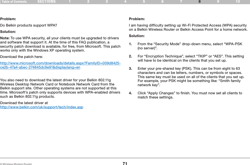 71G Wireless Modem RouterSECTIONSTable of Contents 1234567 9108TROUBLESHOOTINGProblem:Do Belkin products support WPA?Solution: Note: To use WPA security, all your clients must be upgraded to drivers and software that support it� At the time of this FAQ publication, a security patch download is available, for free, from Microsoft� This patch works only with the Windows XP operating system� Download the patch here:http://www�microsoft�com/downloads/details�aspx?FamilyID=009d8425-ce2b-47a4-abec-274845dc9e91&amp;displaylang=enYou also need to download the latest driver for your Belkin 802�11g Wireless Desktop Network Card or Notebook Network Card from the Belkin support site� Other operating systems are not supported at this time� Microsoft’s patch only supports devices with WPA-enabled drivers such as Belkin 802�11g products�Download the latest driver at http://www�belkin�com/uk/support/tech/index�aspProblem:I am having difficulty setting up Wi-Fi Protected Access (WPA) security on a Belkin Wireless Router or Belkin Access Point for a home network�Solution:1.  From the “Security Mode” drop-down menu, select “WPA-PSK (no server)”�2.  For “Encryption Technique”, select “TKIP” or “AES”� This setting will have to be identical on the clients that you set up�3.  Enter your pre-shared key (PSK)� This can be from eight to 63 characters and can be letters, numbers, or symbols or spaces� This same key must be used on all of the clients that you set up� For example, your PSK might be something like: “Smith family network key”�4.  Click “Apply Changes” to finish� You must now set all clients to match these settings�