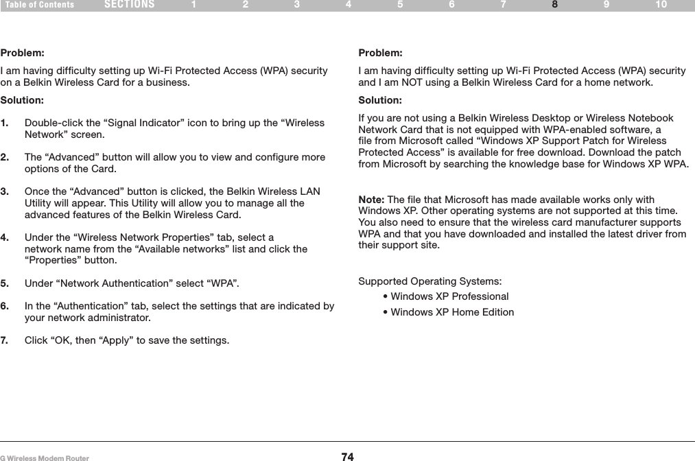 74G Wireless Modem RouterSECTIONSTable of Contents 1234567 9108TROUBLESHOOTINGProblem:I am having difficulty setting up Wi-Fi Protected Access (WPA) security on a Belkin Wireless Card for a business�Solution:1.  Double-click the “Signal Indicator” icon to bring up the “Wireless Network” screen� 2.  The “Advanced” button will allow you to view and configure more options of the Card� 3.  Once the “Advanced” button is clicked, the Belkin Wireless LAN Utility will appear� This Utility will allow you to manage all the advanced features of the Belkin Wireless Card�4.  Under the “Wireless Network Properties” tab, select a network name from the “Available networks” list and click the “Properties” button�5.  Under “Network Authentication” select “WPA”�6.  In the “Authentication” tab, select the settings that are indicated by your network administrator�7.  Click “OK, then “Apply” to save the settings�Problem:I am having difficulty setting up Wi-Fi Protected Access (WPA) security and I am NOT using a Belkin Wireless Card for a home network�Solution:If you are not using a Belkin Wireless Desktop or Wireless Notebook Network Card that is not equipped with WPA-enabled software, a file from Microsoft called “Windows XP Support Patch for Wireless Protected Access” is available for free download� Download the patch from Microsoft by searching the knowledge base for Windows XP WPA�Note: The file that Microsoft has made available works only with Windows XP� Other operating systems are not supported at this time� You also need to ensure that the wireless card manufacturer supports WPA and that you have downloaded and installed the latest driver from their support site�Supported Operating Systems: • Windows XP Professional  • Windows XP Home Edition