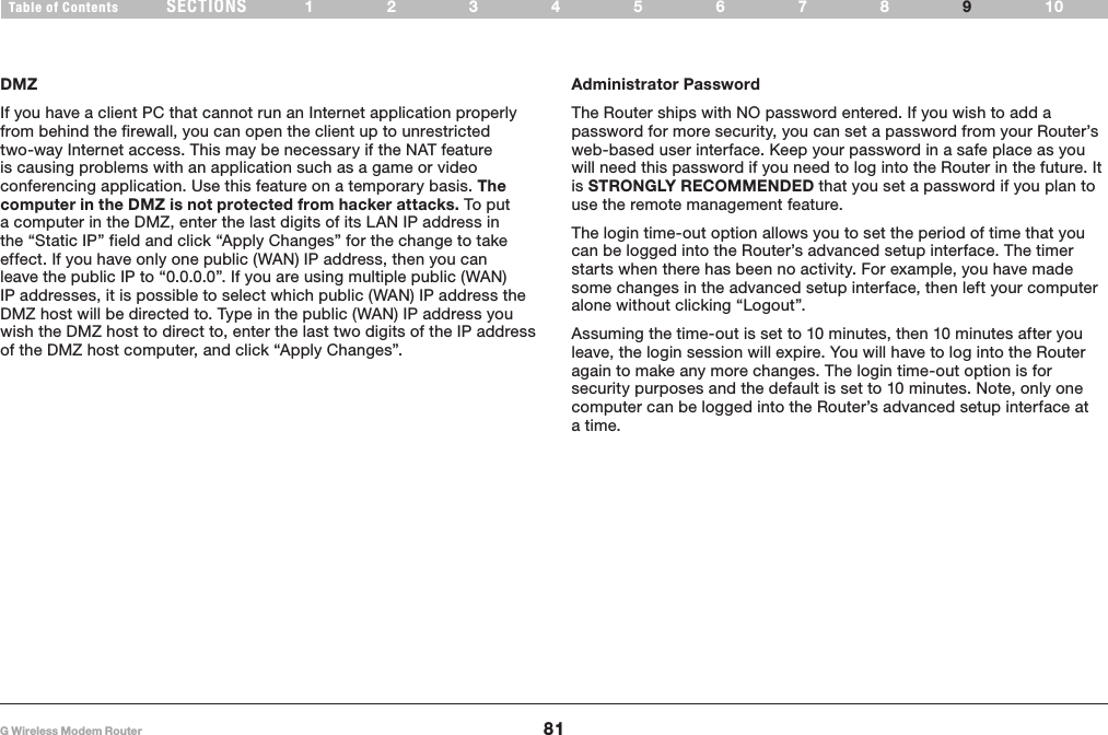 81G Wireless Modem RouterSECTIONSTable of Contents 12345678 109APPENDIXESDMZIf you have a client PC that cannot run an Internet application properly from behind the firewall, you can open the client up to unrestricted two-way Internet access� This may be necessary if the NAT feature is causing problems with an application such as a game or video conferencing application� Use this feature on a temporary basis� The computer in the DMZ is not protected from hacker attacks. To put a computer in the DMZ, enter the last digits of its LAN IP address in the “Static IP” field and click “Apply Changes” for the change to take effect� If you have only one public (WAN) IP address, then you can leave the public IP to “0�0�0�0”� If you are using multiple public (WAN) IP addresses, it is possible to select which public (WAN) IP address the DMZ host will be directed to� Type in the public (WAN) IP address you wish the DMZ host to direct to, enter the last two digits of the IP address of the DMZ host computer, and click “Apply Changes”� Administrator PasswordThe Router ships with NO password entered� If you wish to add a password for more security, you can set a password from your Router’s web-based user interface� Keep your password in a safe place as you will need this password if you need to log into the Router in the future� It is STRONGLY RECOMMENDED that you set a password if you plan to use the remote management feature� The login time-out option allows you to set the period of time that you can be logged into the Router’s advanced setup interface� The timer starts when there has been no activity� For example, you have made some changes in the advanced setup interface, then left your computer alone without clicking “Logout”� Assuming the time-out is set to 10 minutes, then 10 minutes after you leave, the login session will expire� You will have to log into the Router again to make any more changes� The login time-out option is for security purposes and the default is set to 10 minutes� Note, only one computer can be logged into the Router’s advanced setup interface at a time�