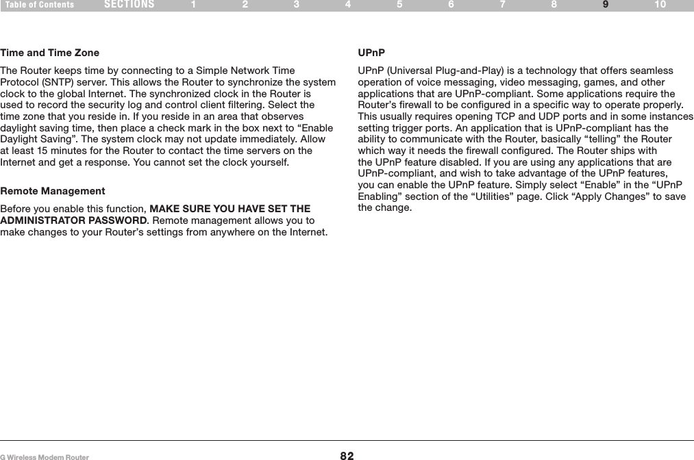 82G Wireless Modem RouterSECTIONSTable of Contents 12345678 109APPENDIXESTime and Time ZoneThe Router keeps time by connecting to a Simple Network Time Protocol (SNTP) server� This allows the Router to synchronize the system clock to the global Internet� The synchronized clock in the Router is used to record the security log and control client filtering� Select the time zone that you reside in� If you reside in an area that observes daylight saving time, then place a check mark in the box next to “Enable Daylight Saving”� The system clock may not update immediately� Allow at least 15 minutes for the Router to contact the time servers on the Internet and get a response� You cannot set the clock yourself�Remote ManagementBefore you enable this function, MAKE SURE YOU HAVE SET THE ADMINISTRATOR PASSWORD� Remote management allows you to make changes to your Router’s settings from anywhere on the Internet�UPnPUPnP (Universal Plug-and-Play) is a technology that offers seamless operation of voice messaging, video messaging, games, and other applications that are UPnP-compliant� Some applications require the Router’s firewall to be configured in a specific way to operate properly� This usually requires opening TCP and UDP ports and in some instances setting trigger ports� An application that is UPnP-compliant has the ability to communicate with the Router, basically “telling” the Router which way it needs the firewall configured� The Router ships with the UPnP feature disabled� If you are using any applications that are UPnP-compliant, and wish to take advantage of the UPnP features, you can enable the UPnP feature� Simply select “Enable” in the “UPnP Enabling” section of the “Utilities” page� Click “Apply Changes” to save the change�