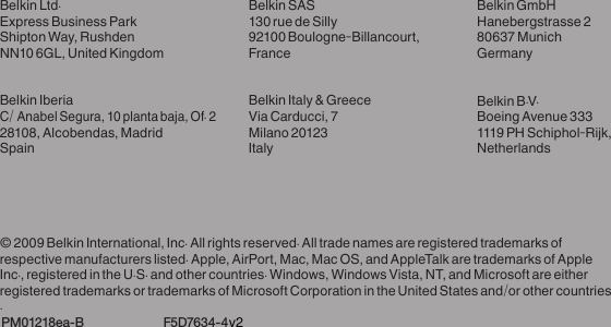 Belkin Ltd.Express Business ParkShipton Way, Rushden NN10 6GL, United KingdomBelkin IberiaC/ Anabel Segura, 10 planta baja, Of. 2 28108, Alcobendas, Madrid SpainBelkin SAS130 rue de Silly92100 Boulogne-Billancourt, FranceBelkin Italy &amp; GreeceVia Carducci, 7Milano 20123ItalyBelkin GmbHHanebergstrasse 280637 MunichGermanyBelkin B.V.Boeing Avenue 3331119 PH Schiphol-Rijk, Netherlands© 2009 Belkin International, Inc. All rights reserved. All trade names are registered trademarks of respective manufacturers listed. Apple, AirPort, Mac, Mac OS, and AppleTalk are trademarks of Apple Inc., registered in the U.S. and other countries. Windows, Windows Vista, NT, and Microsoft are either registered trademarks or trademarks of Microsoft Corporation in the United States and/or other countries. PM01218ea-B  F5D7634-4v2