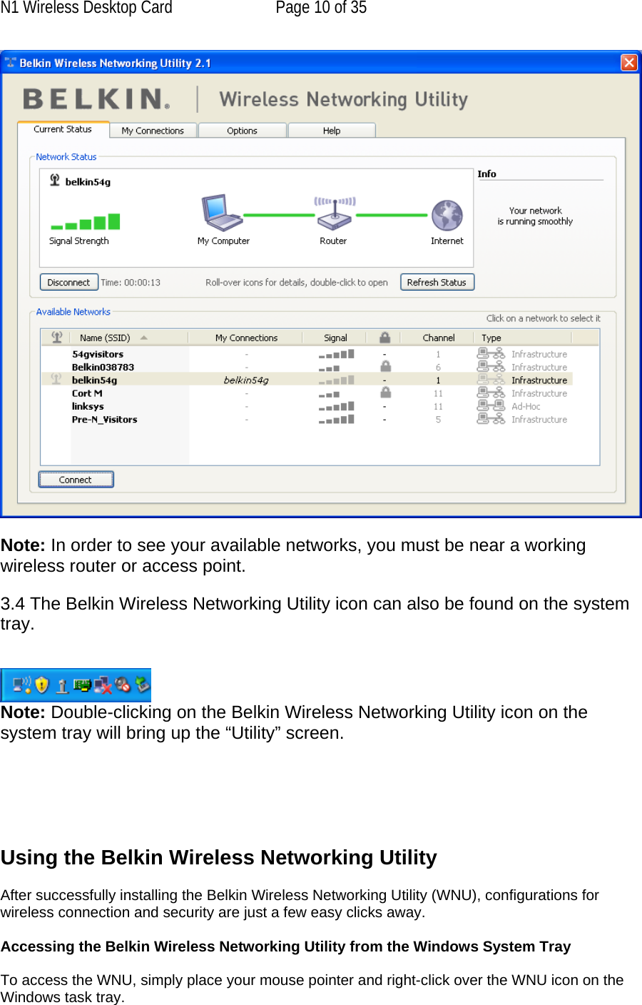 N1 Wireless Desktop Card  Page 10 of 35   Note: In order to see your available networks, you must be near a working wireless router or access point.  3.4 The Belkin Wireless Networking Utility icon can also be found on the system tray.    Note: Double-clicking on the Belkin Wireless Networking Utility icon on the system tray will bring up the “Utility” screen.       Using the Belkin Wireless Networking Utility   After successfully installing the Belkin Wireless Networking Utility (WNU), configurations for wireless connection and security are just a few easy clicks away.  Accessing the Belkin Wireless Networking Utility from the Windows System Tray  To access the WNU, simply place your mouse pointer and right-click over the WNU icon on the Windows task tray.  