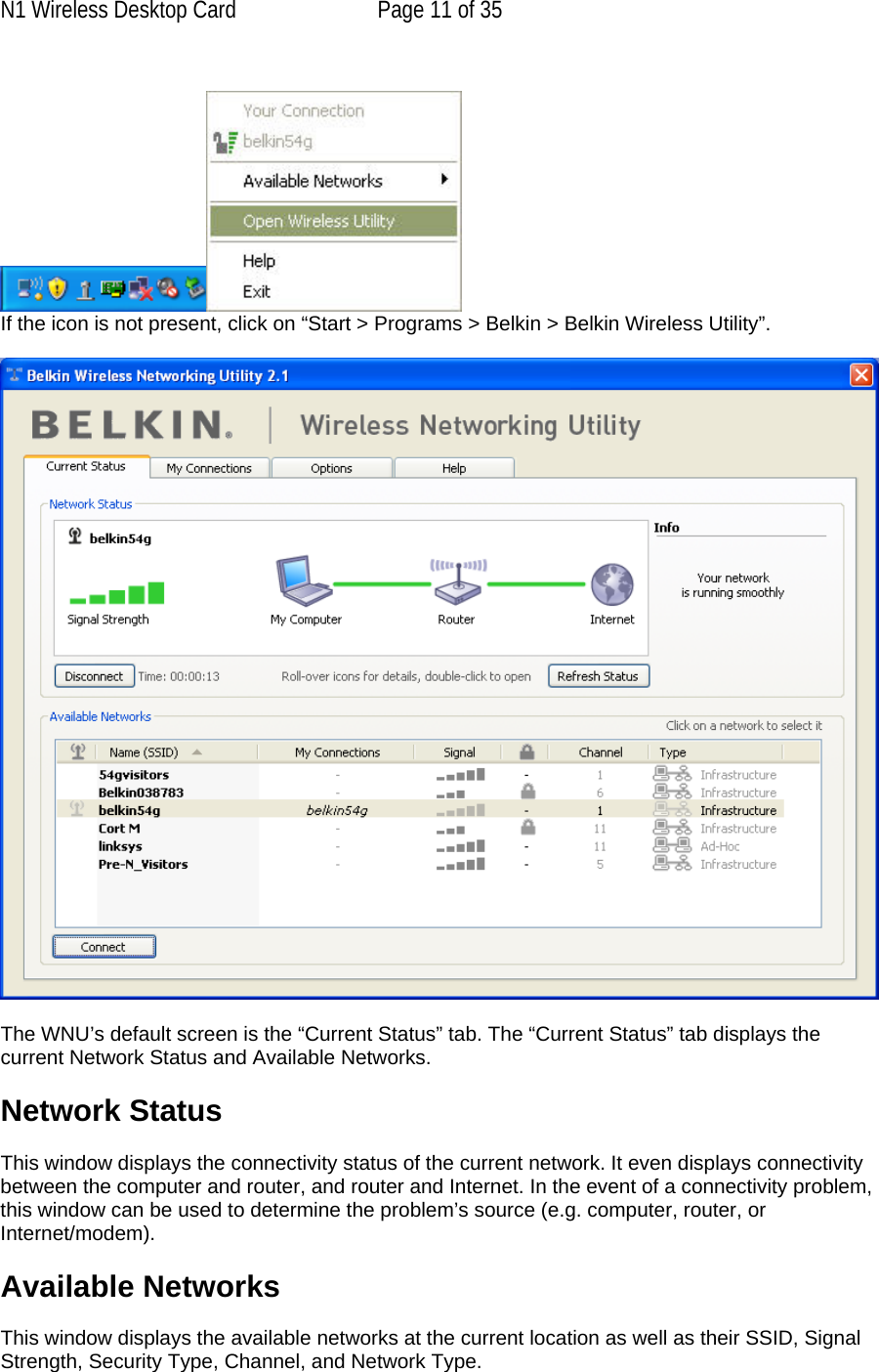 N1 Wireless Desktop Card  Page 11 of 35   If the icon is not present, click on “Start &gt; Programs &gt; Belkin &gt; Belkin Wireless Utility”.    The WNU’s default screen is the “Current Status” tab. The “Current Status” tab displays the current Network Status and Available Networks.  Network Status  This window displays the connectivity status of the current network. It even displays connectivity between the computer and router, and router and Internet. In the event of a connectivity problem, this window can be used to determine the problem’s source (e.g. computer, router, or Internet/modem).  Available Networks  This window displays the available networks at the current location as well as their SSID, Signal Strength, Security Type, Channel, and Network Type. 