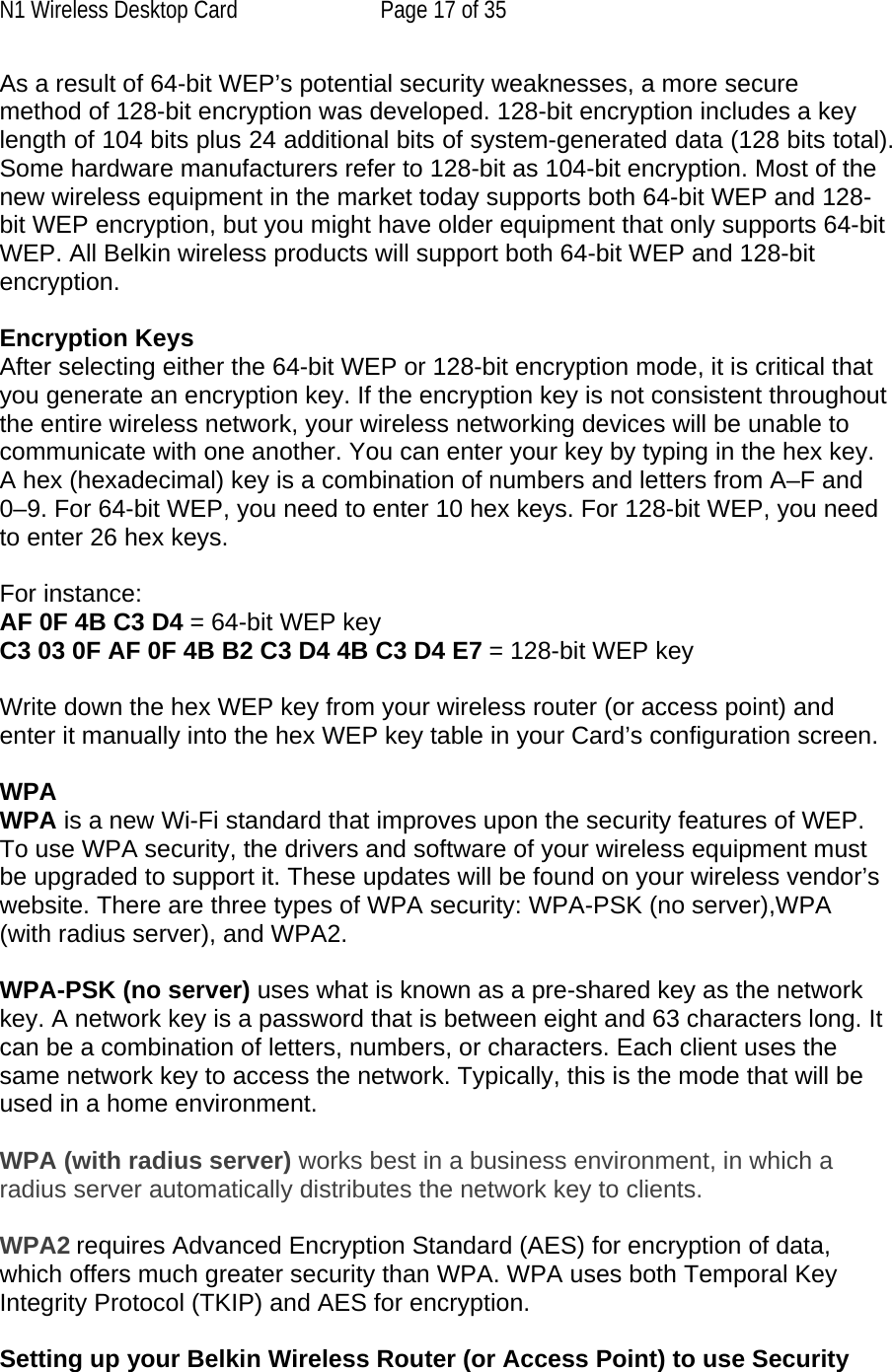 N1 Wireless Desktop Card  Page 17 of 35 As a result of 64-bit WEP’s potential security weaknesses, a more secure method of 128-bit encryption was developed. 128-bit encryption includes a key length of 104 bits plus 24 additional bits of system-generated data (128 bits total). Some hardware manufacturers refer to 128-bit as 104-bit encryption. Most of the new wireless equipment in the market today supports both 64-bit WEP and 128-bit WEP encryption, but you might have older equipment that only supports 64-bit WEP. All Belkin wireless products will support both 64-bit WEP and 128-bit encryption.   Encryption Keys  After selecting either the 64-bit WEP or 128-bit encryption mode, it is critical that you generate an encryption key. If the encryption key is not consistent throughout the entire wireless network, your wireless networking devices will be unable to communicate with one another. You can enter your key by typing in the hex key. A hex (hexadecimal) key is a combination of numbers and letters from A–F and 0–9. For 64-bit WEP, you need to enter 10 hex keys. For 128-bit WEP, you need to enter 26 hex keys.   For instance:  AF 0F 4B C3 D4 = 64-bit WEP key  C3 03 0F AF 0F 4B B2 C3 D4 4B C3 D4 E7 = 128-bit WEP key   Write down the hex WEP key from your wireless router (or access point) and enter it manually into the hex WEP key table in your Card’s configuration screen.  WPA  WPA is a new Wi-Fi standard that improves upon the security features of WEP. To use WPA security, the drivers and software of your wireless equipment must be upgraded to support it. These updates will be found on your wireless vendor’s website. There are three types of WPA security: WPA-PSK (no server),WPA (with radius server), and WPA2.  WPA-PSK (no server) uses what is known as a pre-shared key as the network key. A network key is a password that is between eight and 63 characters long. It can be a combination of letters, numbers, or characters. Each client uses the same network key to access the network. Typically, this is the mode that will be used in a home environment.   WPA (with radius server) works best in a business environment, in which a radius server automatically distributes the network key to clients.   WPA2 requires Advanced Encryption Standard (AES) for encryption of data, which offers much greater security than WPA. WPA uses both Temporal Key Integrity Protocol (TKIP) and AES for encryption.  Setting up your Belkin Wireless Router (or Access Point) to use Security 