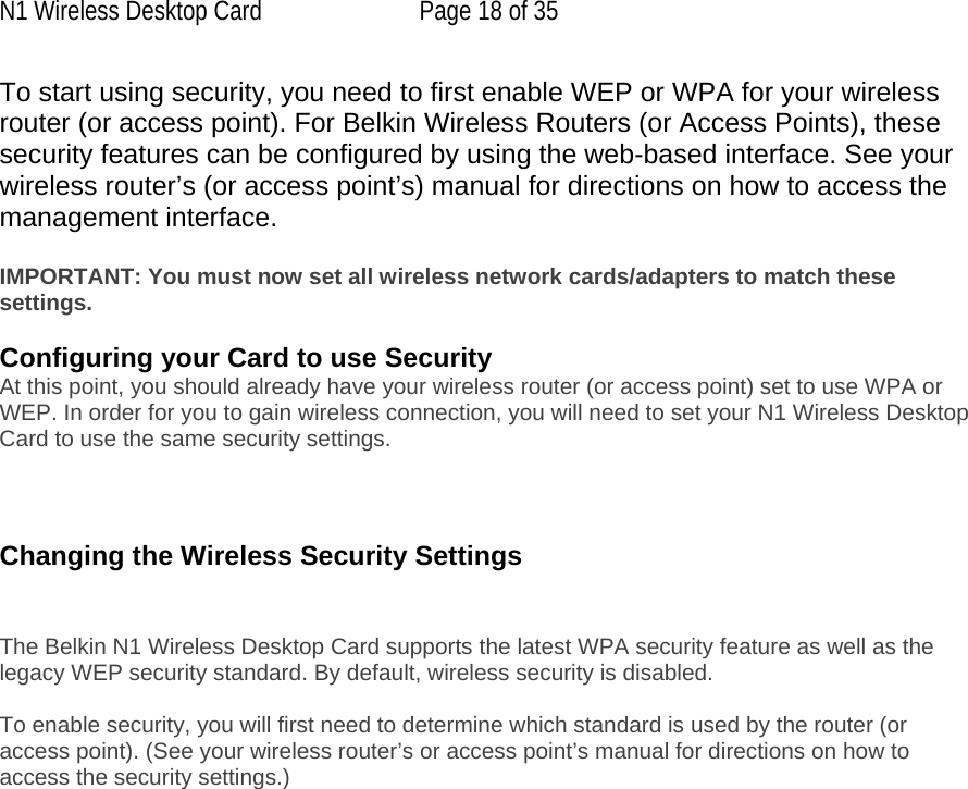 N1 Wireless Desktop Card  Page 18 of 35 To start using security, you need to first enable WEP or WPA for your wireless router (or access point). For Belkin Wireless Routers (or Access Points), these security features can be configured by using the web-based interface. See your wireless router’s (or access point’s) manual for directions on how to access the management interface.  IMPORTANT: You must now set all wireless network cards/adapters to match these settings.  Configuring your Card to use Security At this point, you should already have your wireless router (or access point) set to use WPA or WEP. In order for you to gain wireless connection, you will need to set your N1 Wireless Desktop Card to use the same security settings.    Changing the Wireless Security Settings   The Belkin N1 Wireless Desktop Card supports the latest WPA security feature as well as the legacy WEP security standard. By default, wireless security is disabled.  To enable security, you will first need to determine which standard is used by the router (or access point). (See your wireless router’s or access point’s manual for directions on how to access the security settings.)   