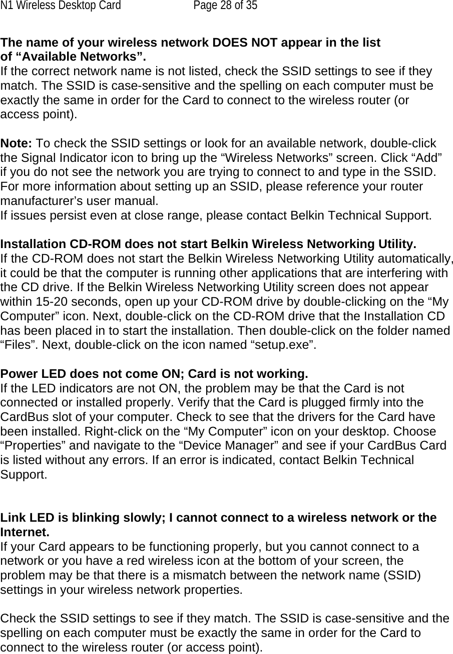 N1 Wireless Desktop Card  Page 28 of 35 The name of your wireless network DOES NOT appear in the list of “Available Networks”. If the correct network name is not listed, check the SSID settings to see if they match. The SSID is case-sensitive and the spelling on each computer must be exactly the same in order for the Card to connect to the wireless router (or access point).  Note: To check the SSID settings or look for an available network, double-click the Signal Indicator icon to bring up the “Wireless Networks” screen. Click “Add” if you do not see the network you are trying to connect to and type in the SSID. For more information about setting up an SSID, please reference your router manufacturer’s user manual. If issues persist even at close range, please contact Belkin Technical Support.  Installation CD-ROM does not start Belkin Wireless Networking Utility. If the CD-ROM does not start the Belkin Wireless Networking Utility automatically, it could be that the computer is running other applications that are interfering with the CD drive. If the Belkin Wireless Networking Utility screen does not appear within 15-20 seconds, open up your CD-ROM drive by double-clicking on the “My Computer” icon. Next, double-click on the CD-ROM drive that the Installation CD has been placed in to start the installation. Then double-click on the folder named “Files”. Next, double-click on the icon named “setup.exe”.  Power LED does not come ON; Card is not working. If the LED indicators are not ON, the problem may be that the Card is not connected or installed properly. Verify that the Card is plugged firmly into the CardBus slot of your computer. Check to see that the drivers for the Card have been installed. Right-click on the “My Computer” icon on your desktop. Choose “Properties” and navigate to the “Device Manager” and see if your CardBus Card is listed without any errors. If an error is indicated, contact Belkin Technical Support.   Link LED is blinking slowly; I cannot connect to a wireless network or the Internet. If your Card appears to be functioning properly, but you cannot connect to a network or you have a red wireless icon at the bottom of your screen, the problem may be that there is a mismatch between the network name (SSID) settings in your wireless network properties.  Check the SSID settings to see if they match. The SSID is case-sensitive and the spelling on each computer must be exactly the same in order for the Card to connect to the wireless router (or access point).  