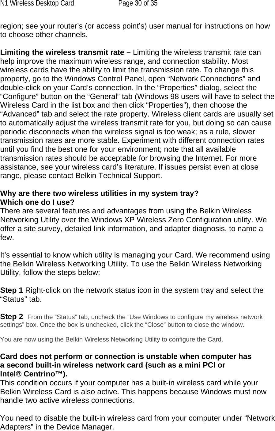 N1 Wireless Desktop Card  Page 30 of 35 region; see your router’s (or access point’s) user manual for instructions on how to choose other channels.  Limiting the wireless transmit rate – Limiting the wireless transmit rate can help improve the maximum wireless range, and connection stability. Most wireless cards have the ability to limit the transmission rate. To change this property, go to the Windows Control Panel, open “Network Connections” and double-click on your Card’s connection. In the “Properties” dialog, select the “Configure” button on the “General” tab (Windows 98 users will have to select the Wireless Card in the list box and then click “Properties”), then choose the “Advanced” tab and select the rate property. Wireless client cards are usually set to automatically adjust the wireless transmit rate for you, but doing so can cause periodic disconnects when the wireless signal is too weak; as a rule, slower transmission rates are more stable. Experiment with different connection rates until you find the best one for your environment; note that all available transmission rates should be acceptable for browsing the Internet. For more assistance, see your wireless card’s literature. If issues persist even at close range, please contact Belkin Technical Support.  Why are there two wireless utilities in my system tray? Which one do I use? There are several features and advantages from using the Belkin Wireless Networking Utility over the Windows XP Wireless Zero Configuration utility. We offer a site survey, detailed link information, and adapter diagnosis, to name a few.   It’s essential to know which utility is managing your Card. We recommend using the Belkin Wireless Networking Utility. To use the Belkin Wireless Networking Utility, follow the steps below:  Step 1 Right-click on the network status icon in the system tray and select the “Status” tab.    Step 2  From the “Status” tab, uncheck the “Use Windows to configure my wireless network settings” box. Once the box is unchecked, click the “Close” button to close the window.  You are now using the Belkin Wireless Networking Utility to configure the Card.  Card does not perform or connection is unstable when computer has a second built-in wireless network card (such as a mini PCI or Intel® Centrino™). This condition occurs if your computer has a built-in wireless card while your Belkin Wireless Card is also active. This happens because Windows must now handle two active wireless connections.  You need to disable the built-in wireless card from your computer under “Network Adapters” in the Device Manager. 