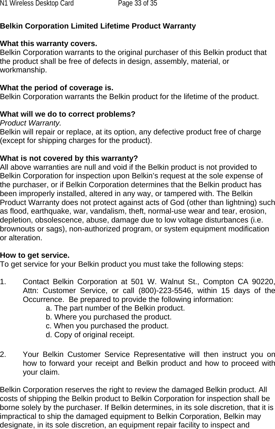 N1 Wireless Desktop Card  Page 33 of 35 Belkin Corporation Limited Lifetime Product Warranty  What this warranty covers. Belkin Corporation warrants to the original purchaser of this Belkin product that the product shall be free of defects in design, assembly, material, or workmanship.   What the period of coverage is. Belkin Corporation warrants the Belkin product for the lifetime of the product.  What will we do to correct problems?  Product Warranty. Belkin will repair or replace, at its option, any defective product free of charge (except for shipping charges for the product).    What is not covered by this warranty? All above warranties are null and void if the Belkin product is not provided to Belkin Corporation for inspection upon Belkin’s request at the sole expense of the purchaser, or if Belkin Corporation determines that the Belkin product has been improperly installed, altered in any way, or tampered with. The Belkin Product Warranty does not protect against acts of God (other than lightning) such as flood, earthquake, war, vandalism, theft, normal-use wear and tear, erosion, depletion, obsolescence, abuse, damage due to low voltage disturbances (i.e. brownouts or sags), non-authorized program, or system equipment modification or alteration.  How to get service.    To get service for your Belkin product you must take the following steps:  1.  Contact Belkin Corporation at 501 W. Walnut St., Compton CA 90220, Attn: Customer Service, or call (800)-223-5546, within 15 days of the Occurrence.  Be prepared to provide the following information: a. The part number of the Belkin product. b. Where you purchased the product. c. When you purchased the product. d. Copy of original receipt.  2.  Your Belkin Customer Service Representative will then instruct you on how to forward your receipt and Belkin product and how to proceed with your claim.  Belkin Corporation reserves the right to review the damaged Belkin product. All costs of shipping the Belkin product to Belkin Corporation for inspection shall be borne solely by the purchaser. If Belkin determines, in its sole discretion, that it is impractical to ship the damaged equipment to Belkin Corporation, Belkin may designate, in its sole discretion, an equipment repair facility to inspect and 